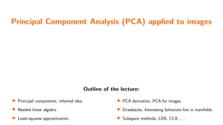 Principal Component Analysis (PCA) applied to images
Outline of the lecture:

Principal components, informal idea.

Needed linear algebra.

Least-squares approximation. 
PCA derivation, PCA for images.

Drawbacks. Interesting behaviors live in manifolds.

Subspace methods, LDA, CCA, . . .
 