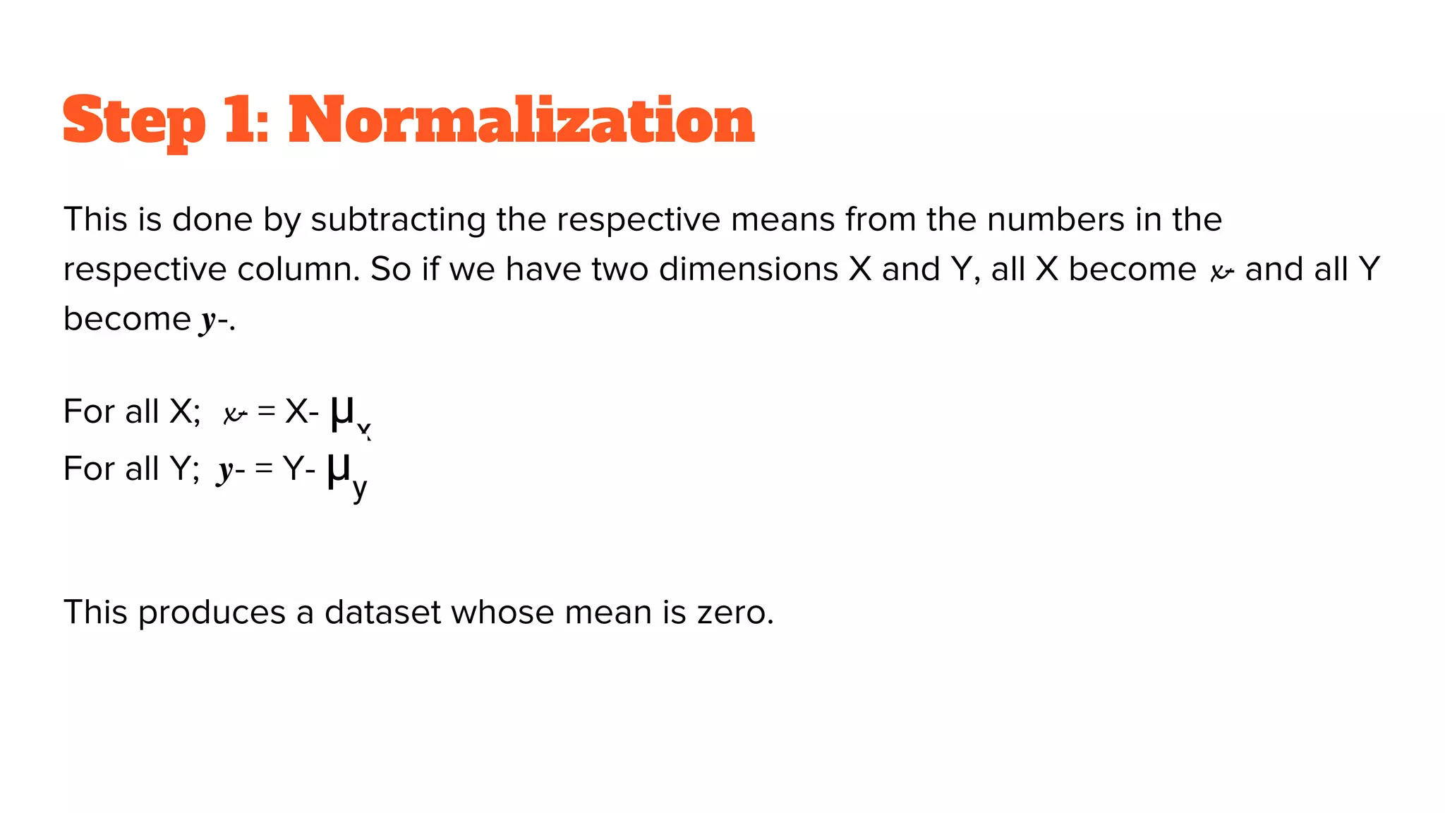Step 1: Normalization
This is done by subtracting the respective means from the numbers in the
respective column. So if we have two dimensions X and Y, all X become 𝔁- and all Y
become 𝒚-.
For all X; 𝔁- = X- μx
For all Y; 𝒚- = Y- μy
This produces a dataset whose mean is zero.
 