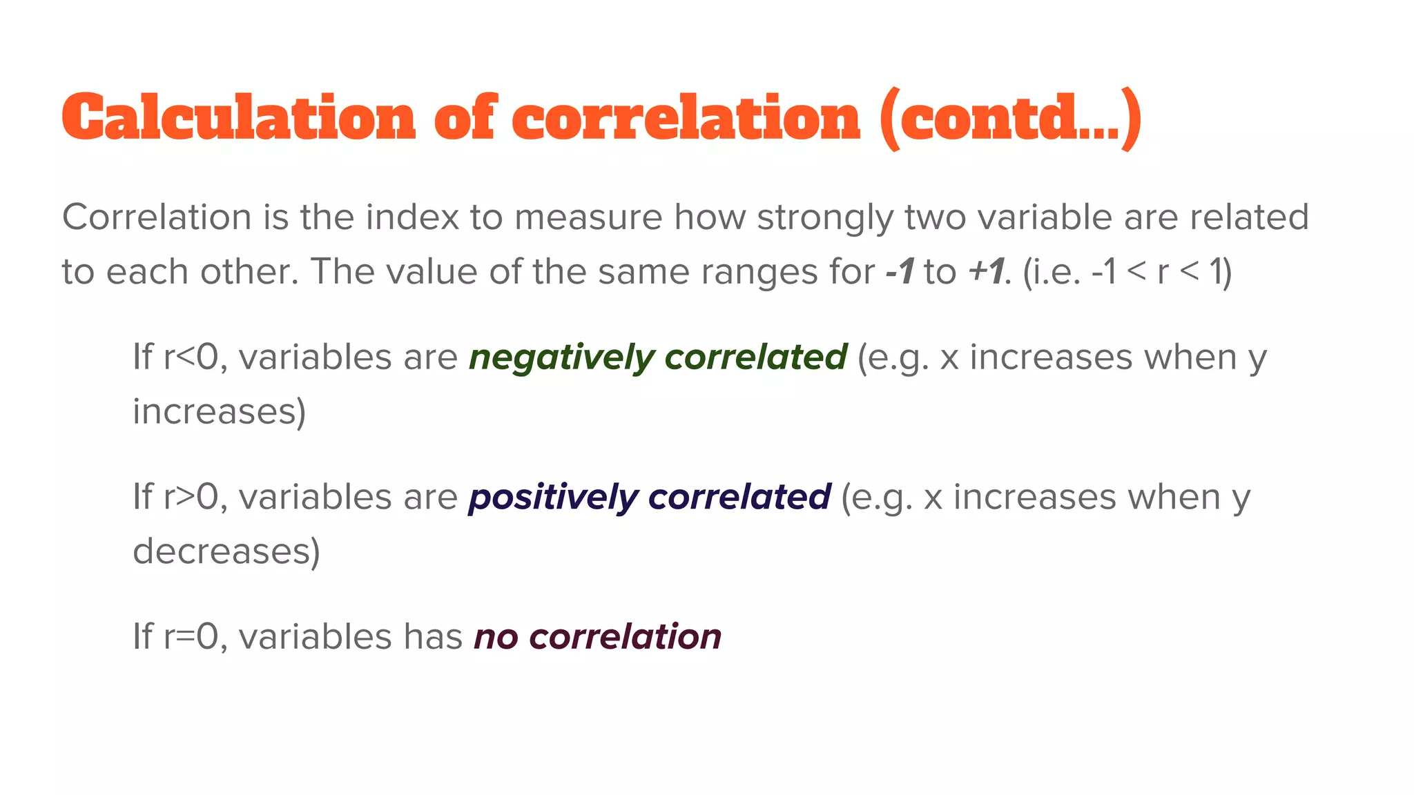 Calculation of correlation (contd...)
Correlation is the index to measure how strongly two variable are related
to each other. The value of the same ranges for -1 to +1. (i.e. -1 < r < 1)
If r<0, variables are negatively correlated (e.g. x increases when y
increases)
If r>0, variables are positively correlated (e.g. x increases when y
decreases)
If r=0, variables has no correlation
 