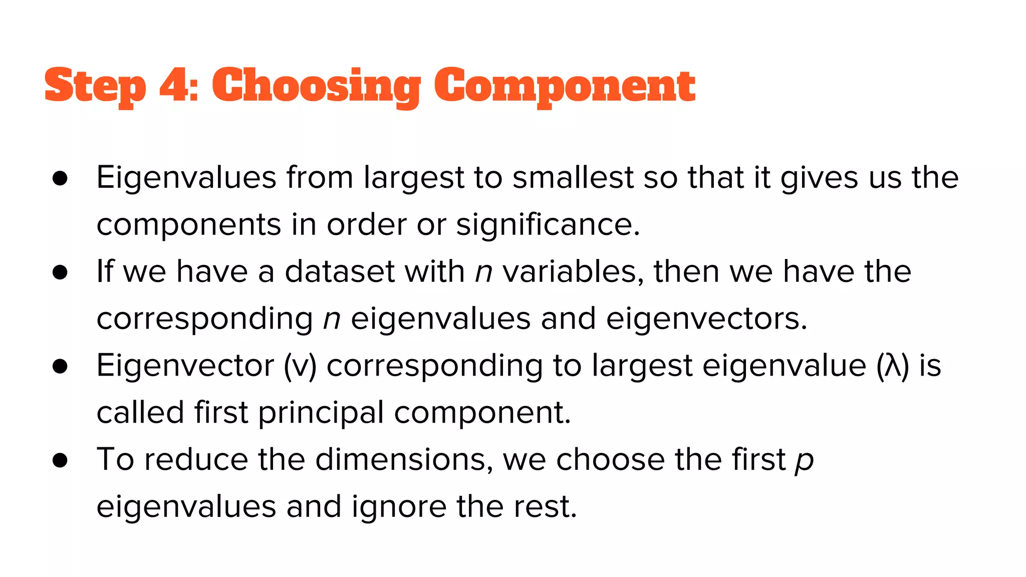 Step 4: Choosing Component
● Eigenvalues from largest to smallest so that it gives us the
components in order or significance.
● If we have a dataset with n variables, then we have the
corresponding n eigenvalues and eigenvectors.
● Eigenvector (v) corresponding to largest eigenvalue (λ) is
called first principal component.
● To reduce the dimensions, we choose the first p
eigenvalues and ignore the rest.
 