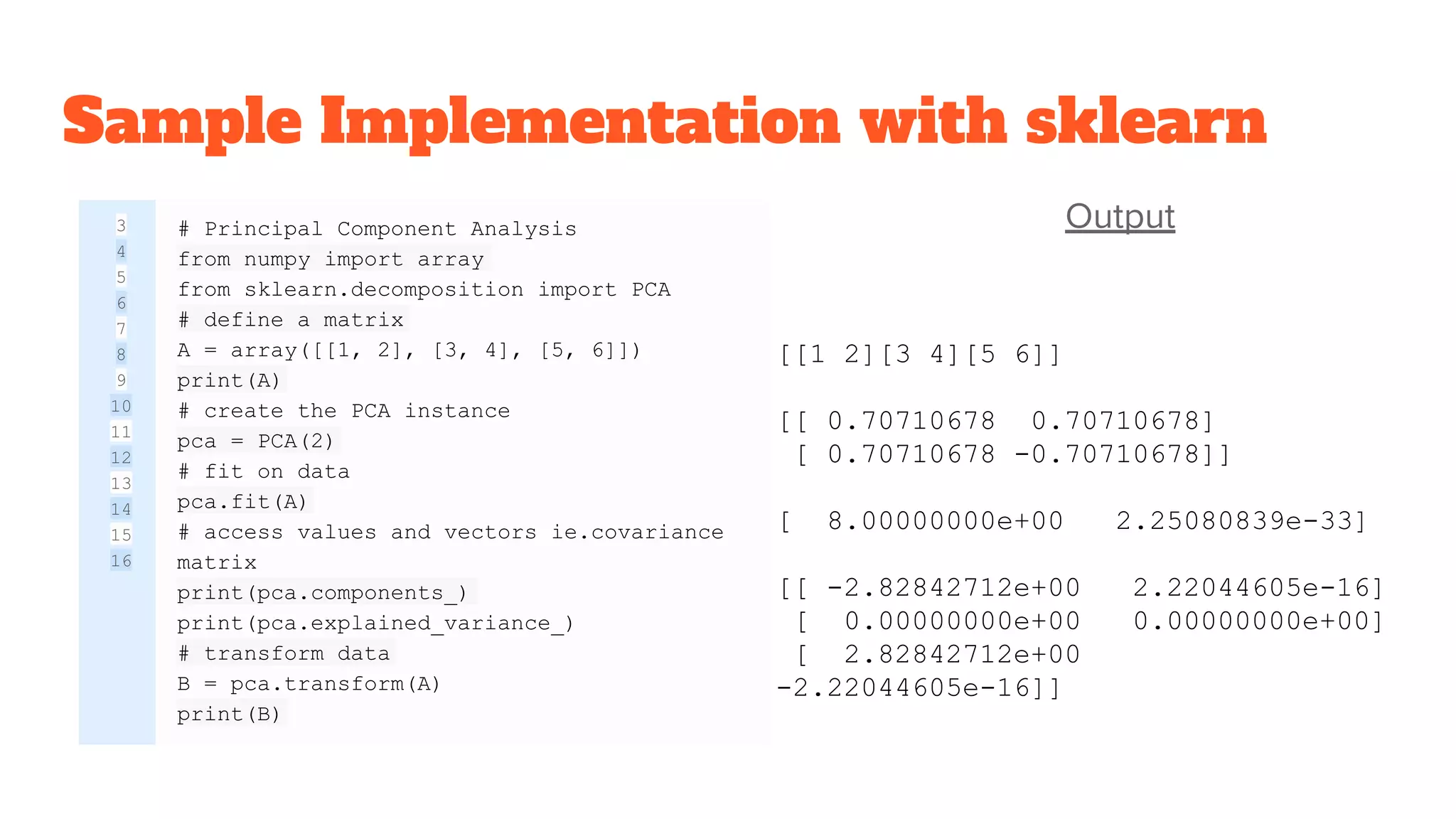 Sample Implementation with sklearn
Output3
4
5
6
7
8
9
10
11
12
13
14
15
16
# Principal Component Analysis
from numpy import array
from sklearn.decomposition import PCA
# define a matrix
A = array([[1, 2], [3, 4], [5, 6]])
print(A)
# create the PCA instance
pca = PCA(2)
# fit on data
pca.fit(A)
# access values and vectors ie.covariance
matrix
print(pca.components_)
print(pca.explained_variance_)
# transform data
B = pca.transform(A)
print(B)
[[1 2][3 4][5 6]]
[[ 0.70710678 0.70710678]
[ 0.70710678 -0.70710678]]
[ 8.00000000e+00 2.25080839e-33]
[[ -2.82842712e+00 2.22044605e-16]
[ 0.00000000e+00 0.00000000e+00]
[ 2.82842712e+00
-2.22044605e-16]]
 