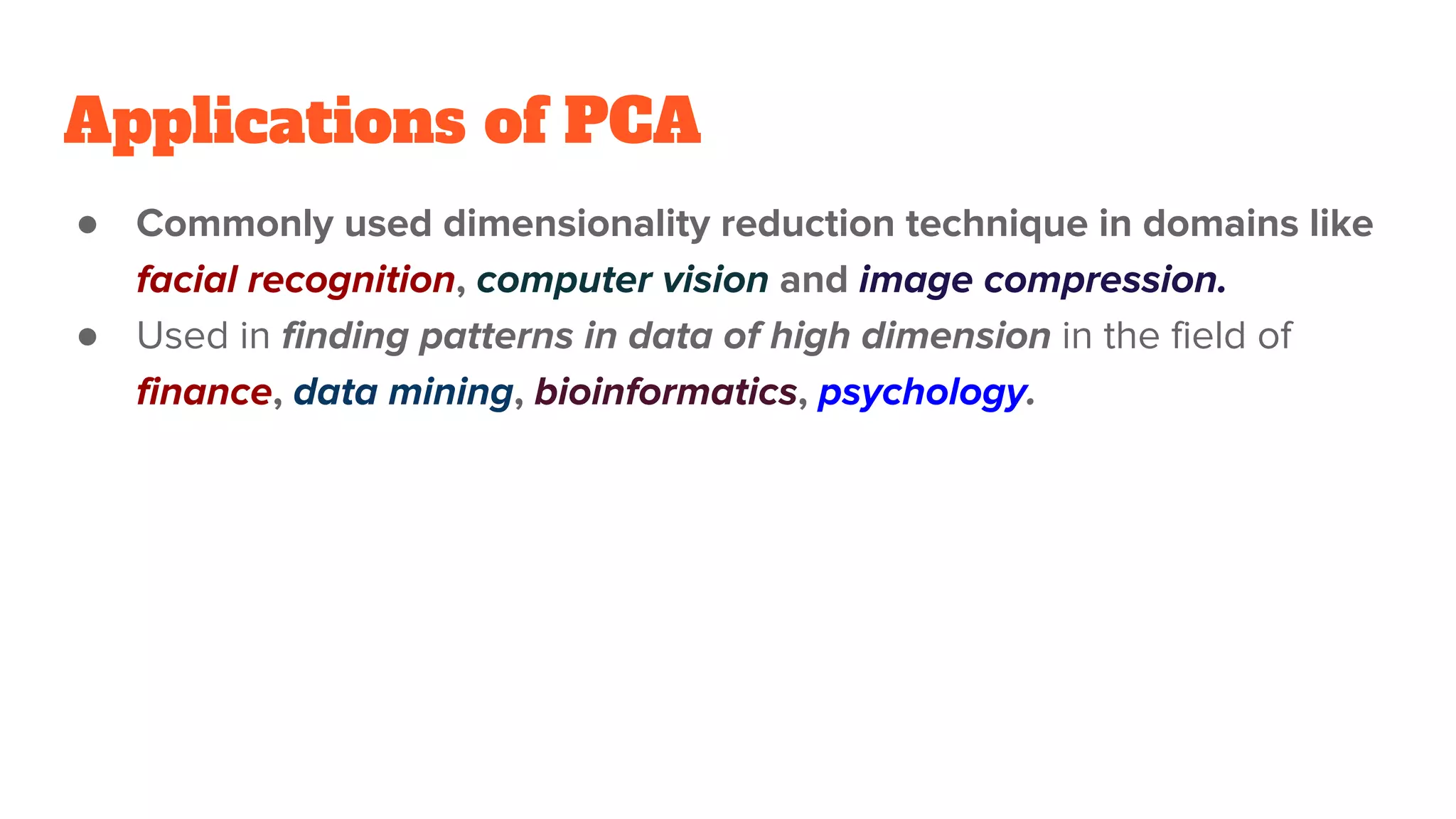 Applications of PCA
● Commonly used dimensionality reduction technique in domains like
facial recognition, computer vision and image compression.
● Used in finding patterns in data of high dimension in the field of
finance, data mining, bioinformatics, psychology.
 