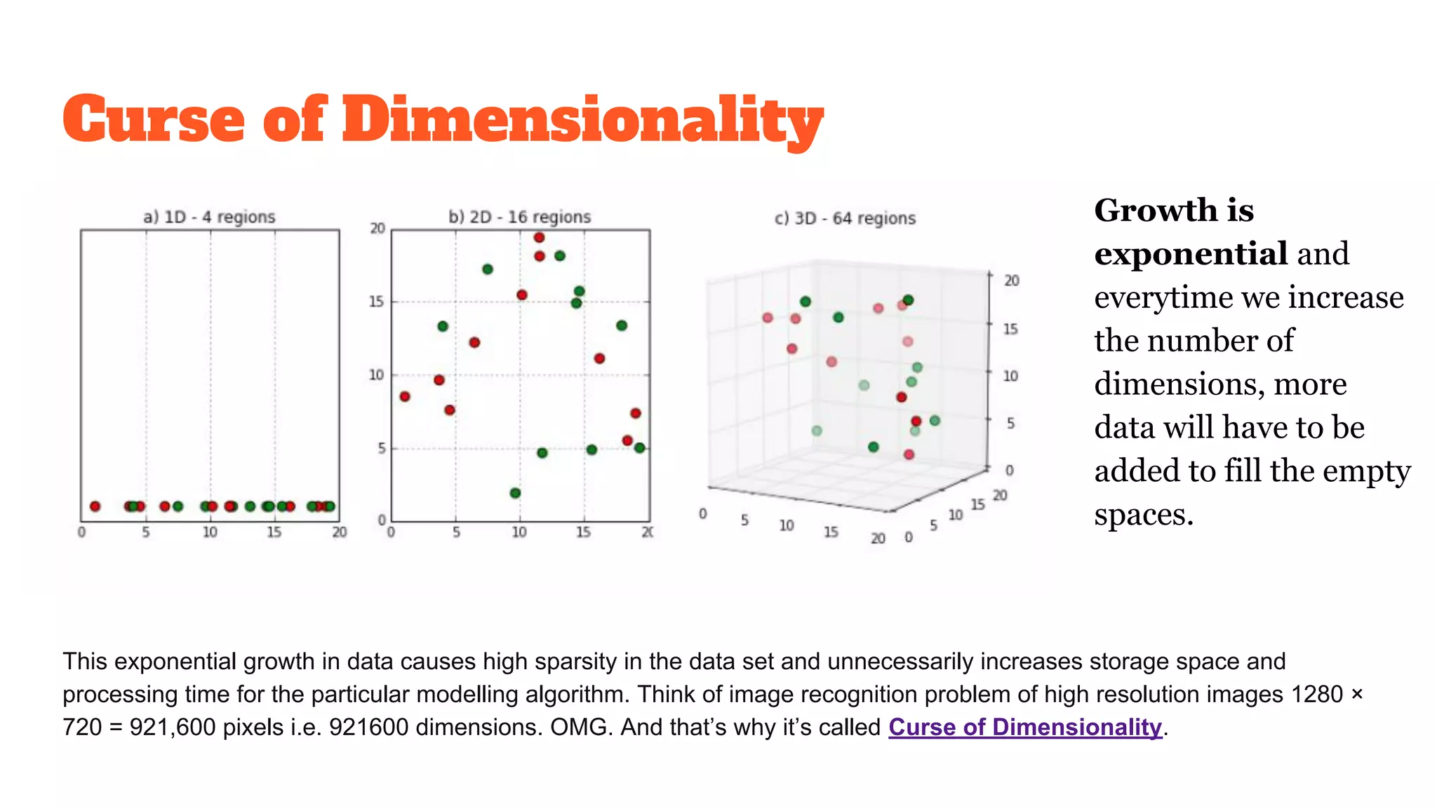 Curse of Dimensionality
This exponential growth in data causes high sparsity in the data set and unnecessarily increases storage space and
processing time for the particular modelling algorithm. Think of image recognition problem of high resolution images 1280 ×
720 = 921,600 pixels i.e. 921600 dimensions. OMG. And that’s why it’s called Curse of Dimensionality.
Growth is
exponential and
everytime we increase
the number of
dimensions, more
data will have to be
added to fill the empty
spaces.
 