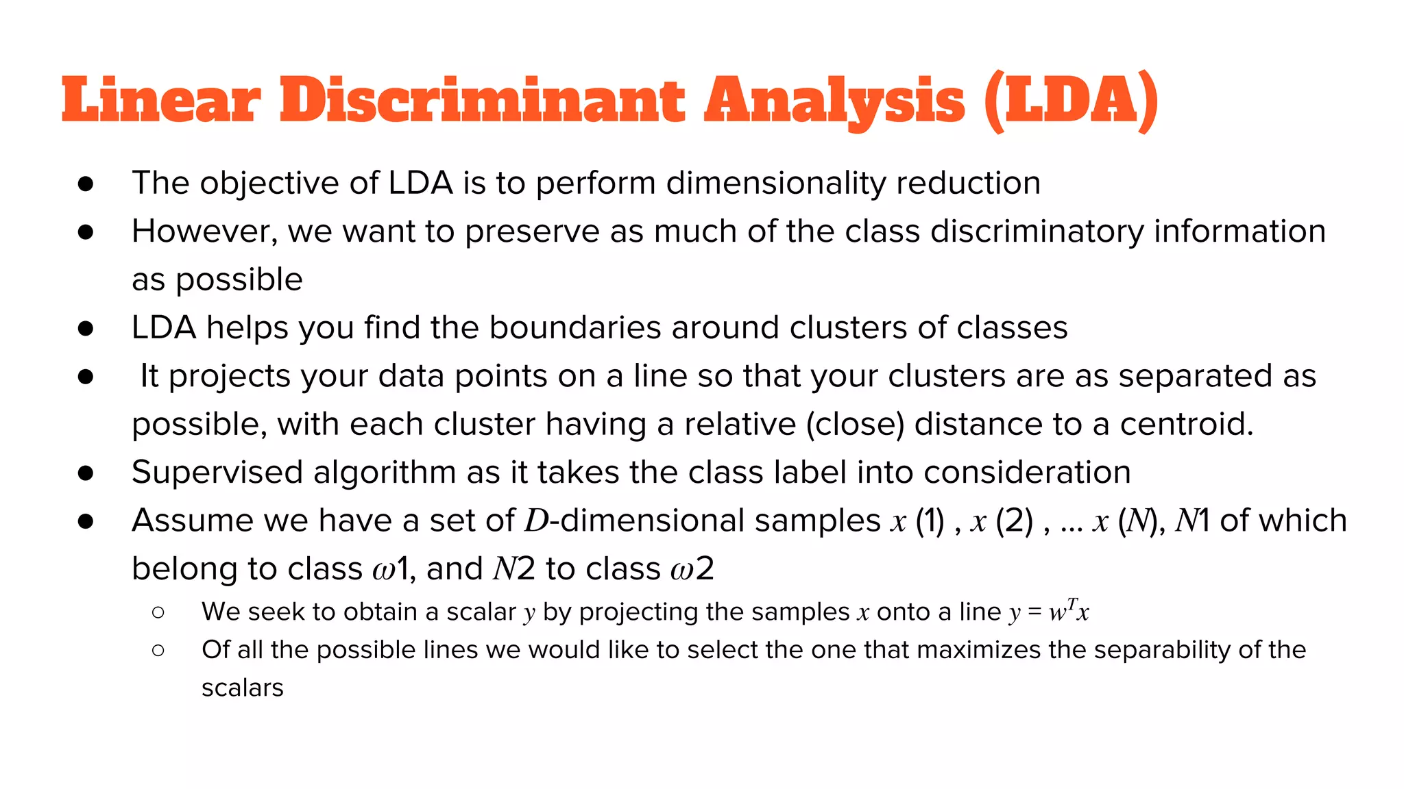 Linear Discriminant Analysis (LDA)
● The objective of LDA is to perform dimensionality reduction
● However, we want to preserve as much of the class discriminatory information
as possible
● LDA helps you find the boundaries around clusters of classes
● It projects your data points on a line so that your clusters are as separated as
possible, with each cluster having a relative (close) distance to a centroid.
● Supervised algorithm as it takes the class label into consideration
● Assume we have a set of 𝐷-dimensional samples 𝑥 (1) , 𝑥 (2) , … 𝑥 (𝑁), 𝑁1 of which
belong to class 𝜔1, and 𝑁2 to class 𝜔2
○ We seek to obtain a scalar 𝑦 by projecting the samples 𝑥 onto a line 𝑦 = 𝑤 𝑇
𝑥
○ Of all the possible lines we would like to select the one that maximizes the separability of the
scalars
 