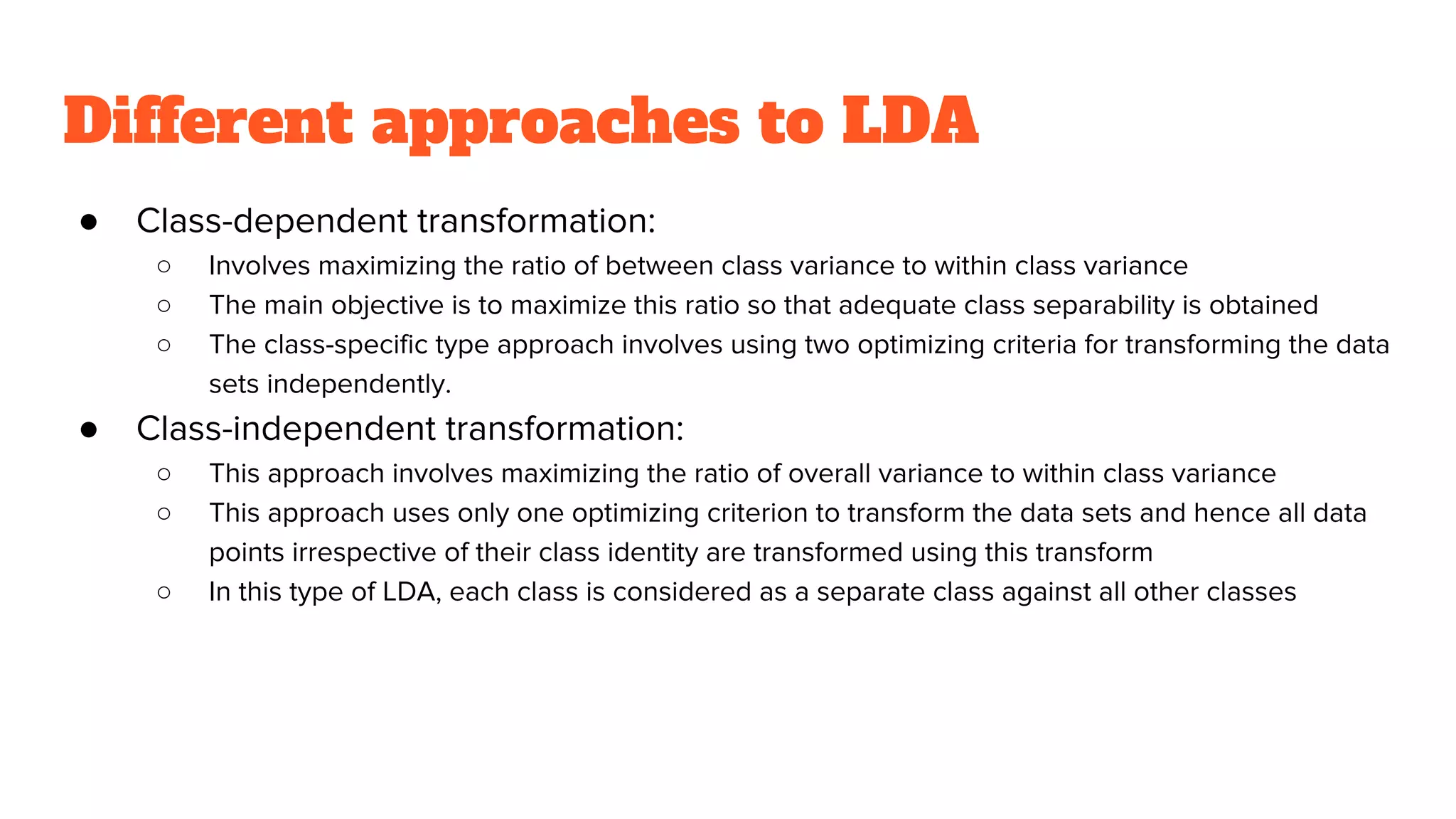Different approaches to LDA
● Class-dependent transformation:
○ Involves maximizing the ratio of between class variance to within class variance
○ The main objective is to maximize this ratio so that adequate class separability is obtained
○ The class-specific type approach involves using two optimizing criteria for transforming the data
sets independently.
● Class-independent transformation:
○ This approach involves maximizing the ratio of overall variance to within class variance
○ This approach uses only one optimizing criterion to transform the data sets and hence all data
points irrespective of their class identity are transformed using this transform
○ In this type of LDA, each class is considered as a separate class against all other classes
 