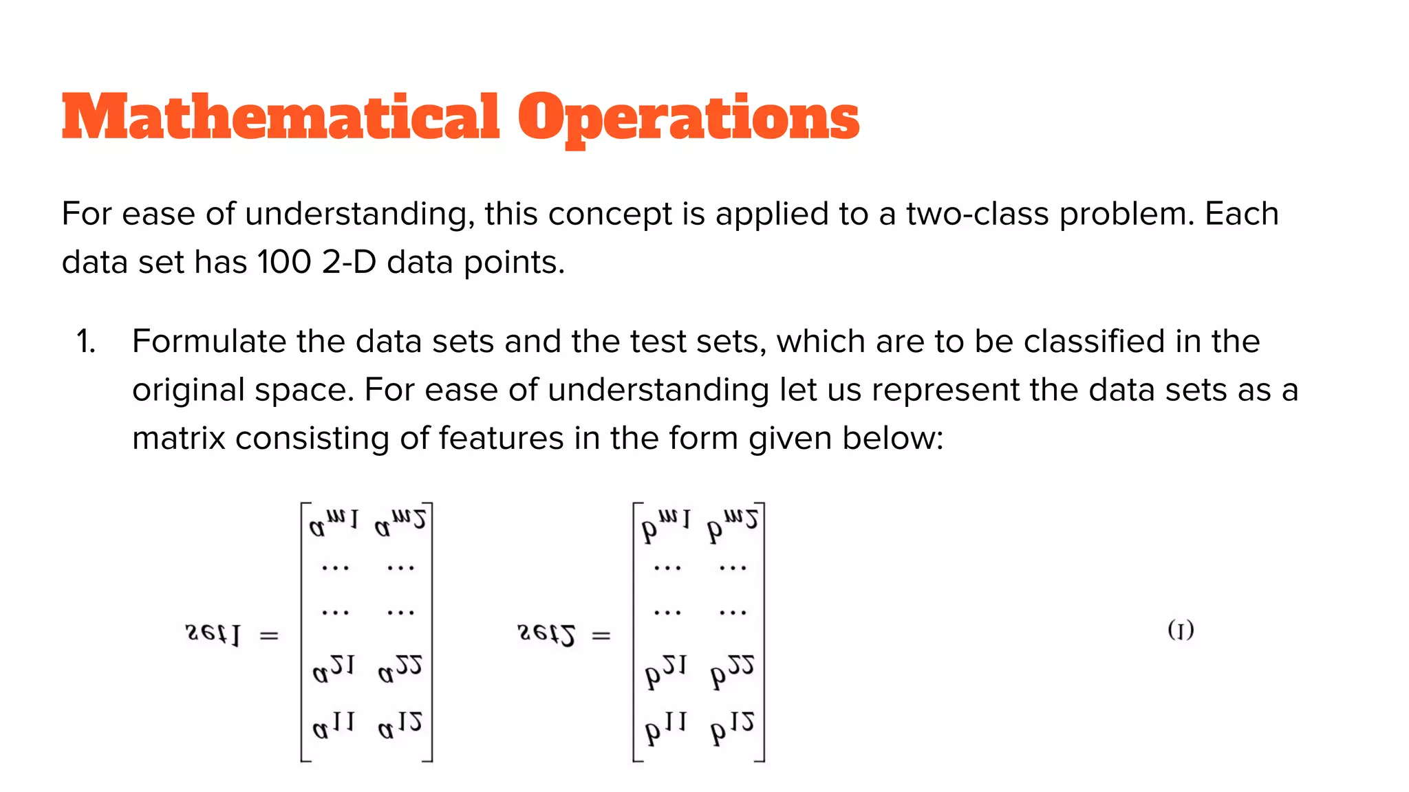 Mathematical Operations
For ease of understanding, this concept is applied to a two-class problem. Each
data set has 100 2-D data points.
1. Formulate the data sets and the test sets, which are to be classified in the
original space. For ease of understanding let us represent the data sets as a
matrix consisting of features in the form given below:
 