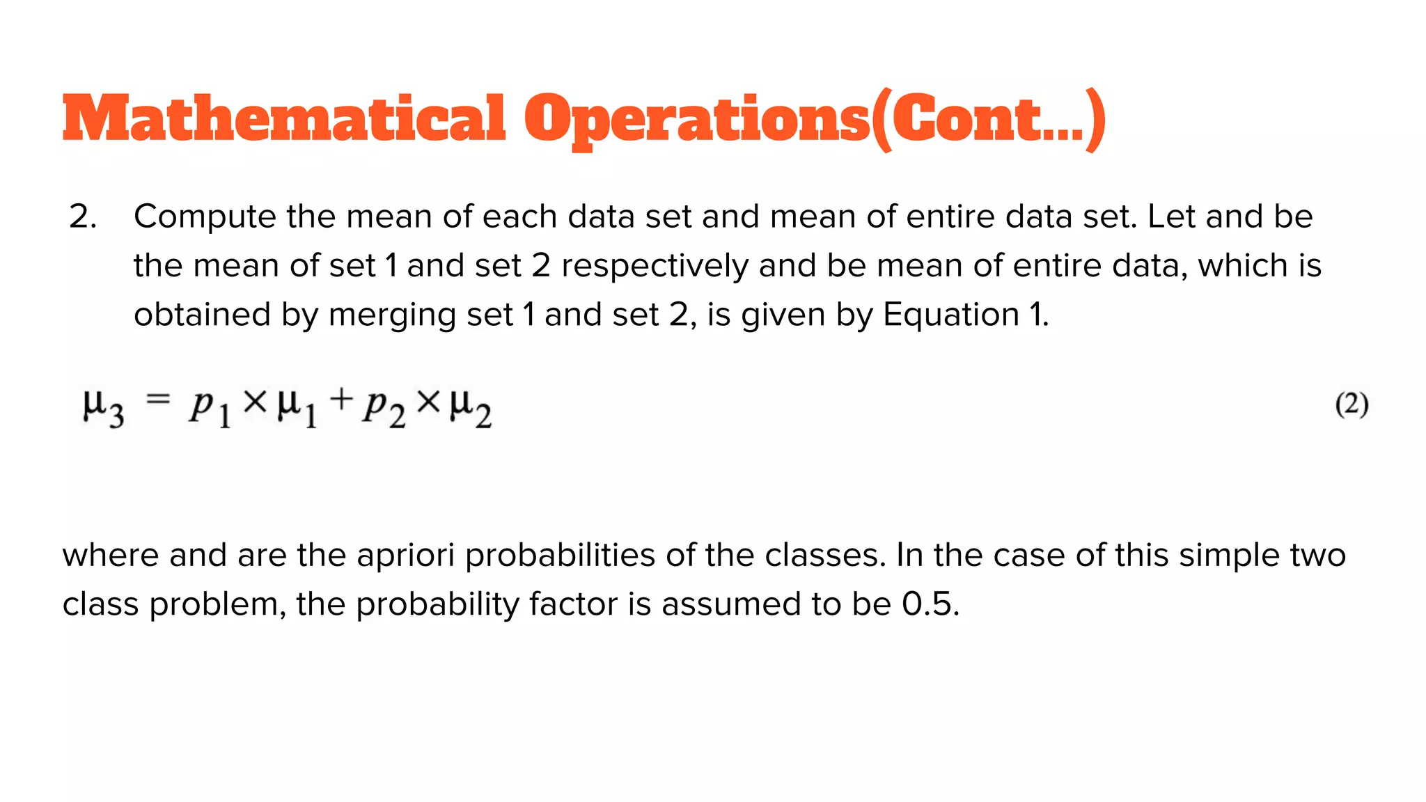 Mathematical Operations(Cont...)
2. Compute the mean of each data set and mean of entire data set. Let and be
the mean of set 1 and set 2 respectively and be mean of entire data, which is
obtained by merging set 1 and set 2, is given by Equation 1.
where and are the apriori probabilities of the classes. In the case of this simple two
class problem, the probability factor is assumed to be 0.5.
 