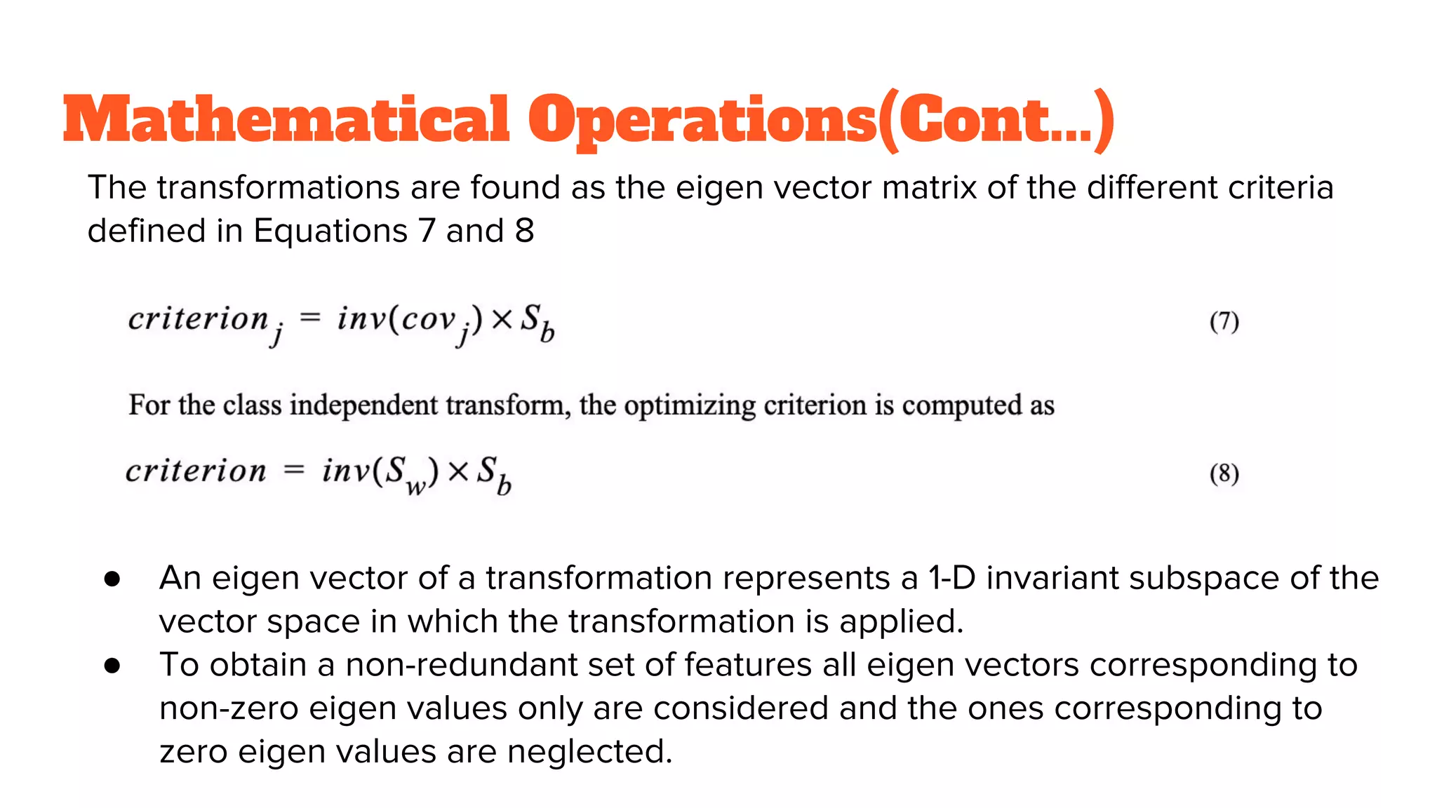 Mathematical Operations(Cont...)
The transformations are found as the eigen vector matrix of the different criteria
defined in Equations 7 and 8
● An eigen vector of a transformation represents a 1-D invariant subspace of the
vector space in which the transformation is applied.
● To obtain a non-redundant set of features all eigen vectors corresponding to
non-zero eigen values only are considered and the ones corresponding to
zero eigen values are neglected.
 