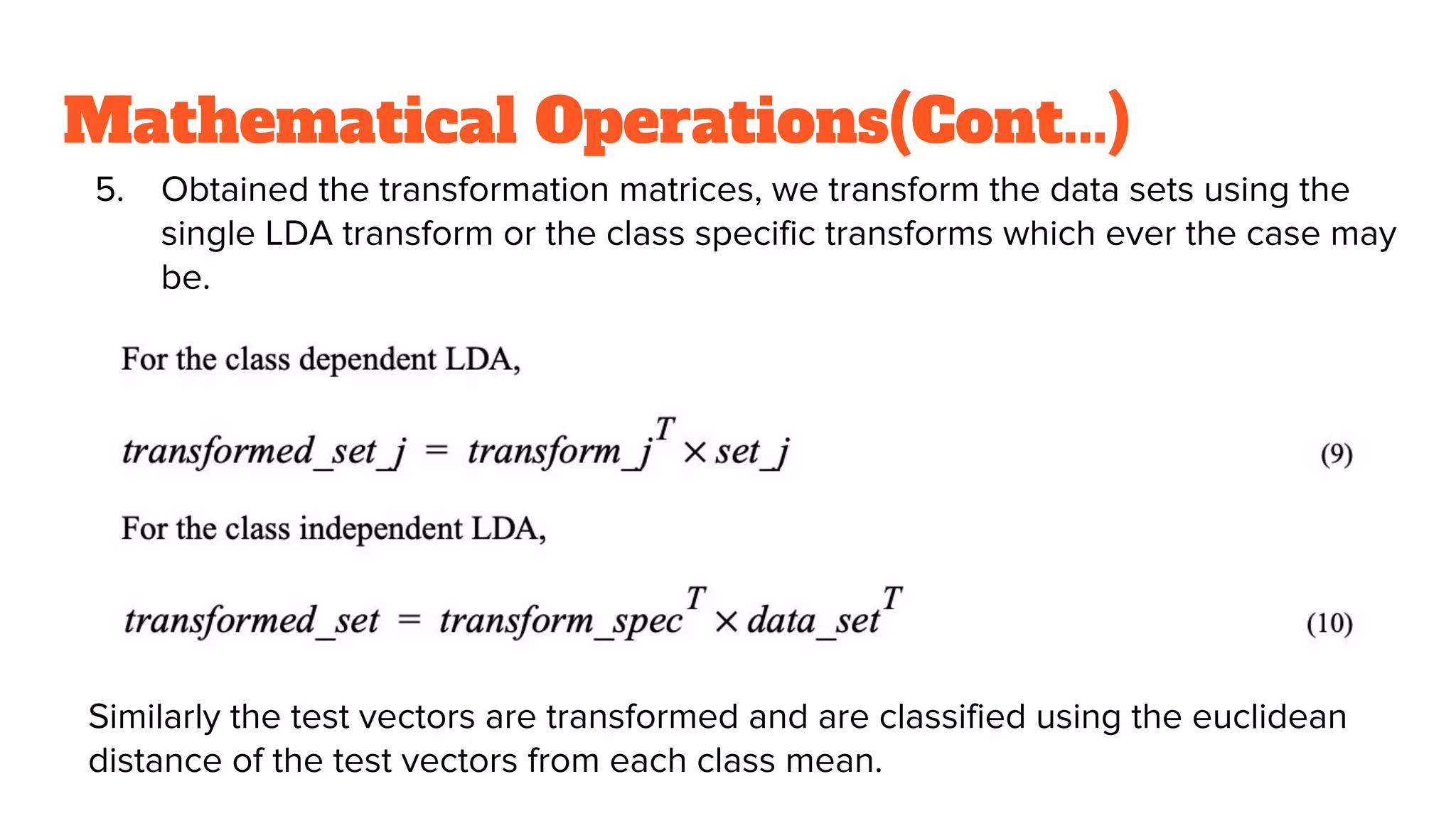 Mathematical Operations(Cont...)
5. Obtained the transformation matrices, we transform the data sets using the
single LDA transform or the class specific transforms which ever the case may
be.
Similarly the test vectors are transformed and are classified using the euclidean
distance of the test vectors from each class mean.
 