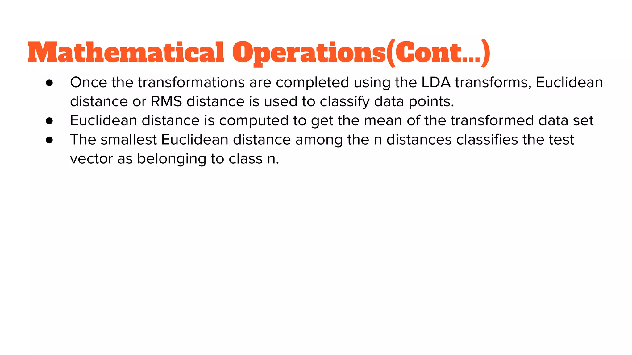 Mathematical Operations(Cont...)
● Once the transformations are completed using the LDA transforms, Euclidean
distance or RMS distance is used to classify data points.
● Euclidean distance is computed to get the mean of the transformed data set
● The smallest Euclidean distance among the n distances classifies the test
vector as belonging to class n.
 