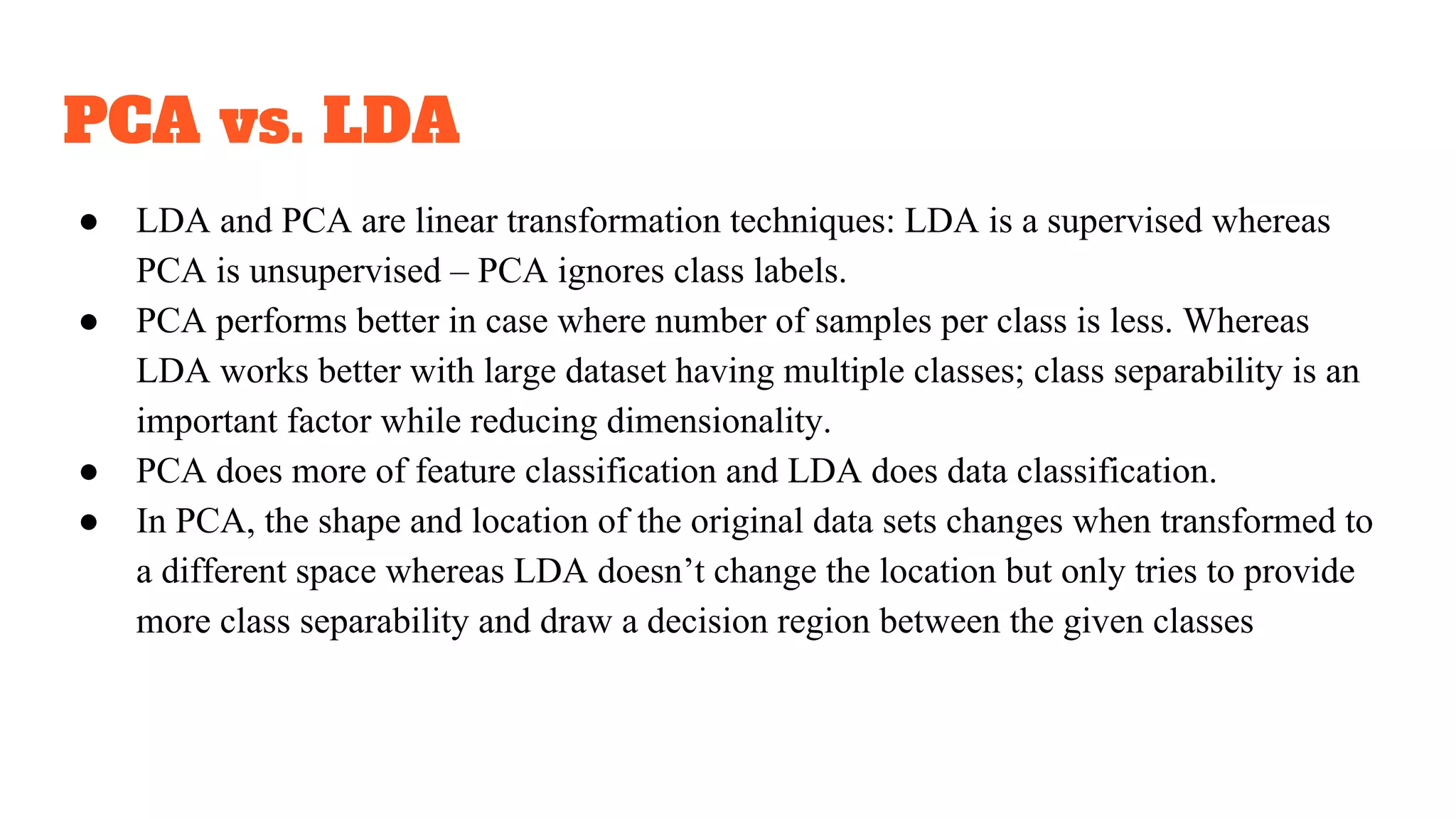 PCA vs. LDA
● LDA and PCA are linear transformation techniques: LDA is a supervised whereas
PCA is unsupervised – PCA ignores class labels.
● PCA performs better in case where number of samples per class is less. Whereas
LDA works better with large dataset having multiple classes; class separability is an
important factor while reducing dimensionality.
● PCA does more of feature classification and LDA does data classification.
● In PCA, the shape and location of the original data sets changes when transformed to
a different space whereas LDA doesn’t change the location but only tries to provide
more class separability and draw a decision region between the given classes
 