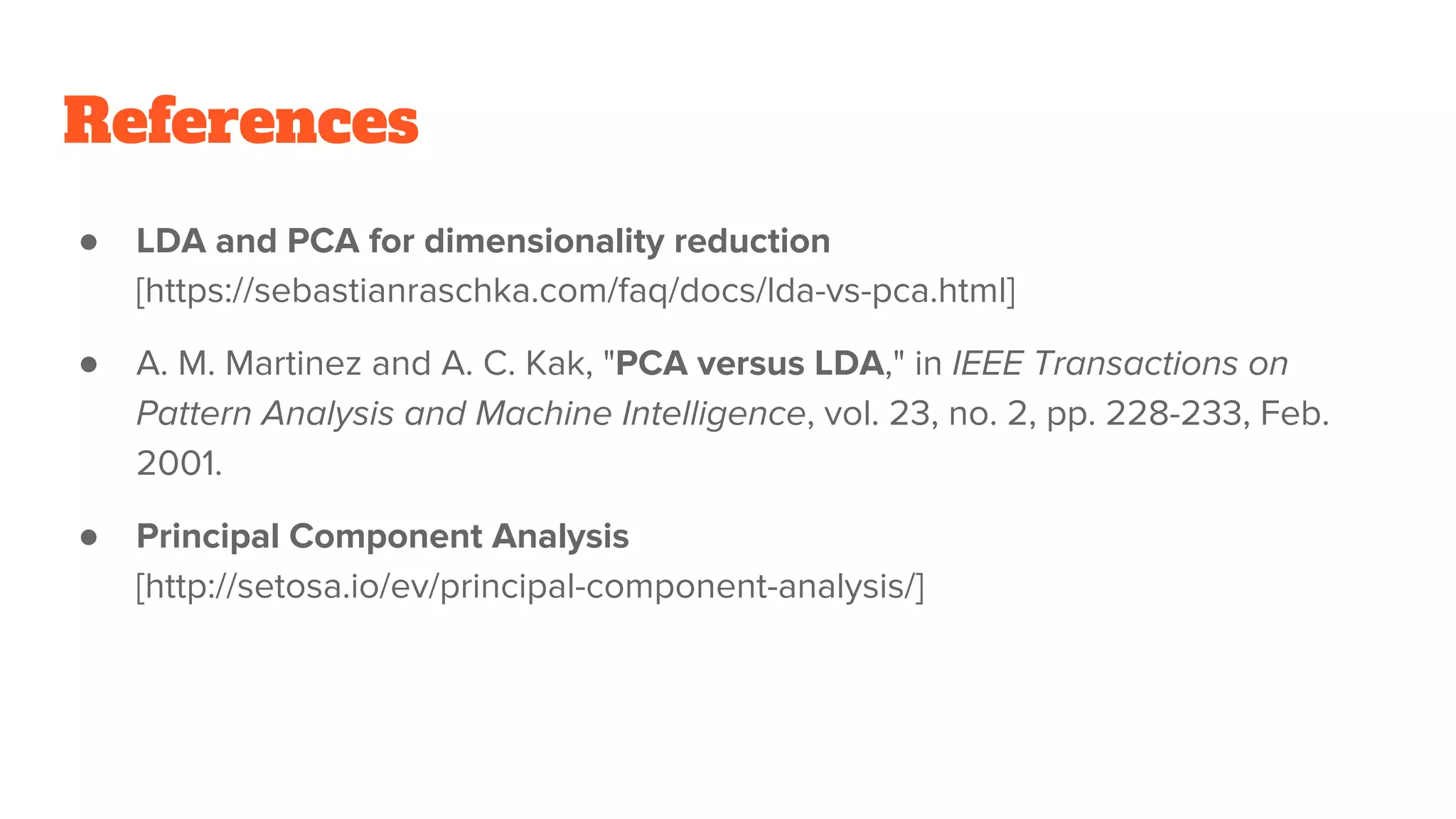 References
● LDA and PCA for dimensionality reduction
[https://sebastianraschka.com/faq/docs/lda-vs-pca.html]
● A. M. Martinez and A. C. Kak, "PCA versus LDA," in IEEE Transactions on
Pattern Analysis and Machine Intelligence, vol. 23, no. 2, pp. 228-233, Feb.
2001.
● Principal Component Analysis
[http://setosa.io/ev/principal-component-analysis/]
 