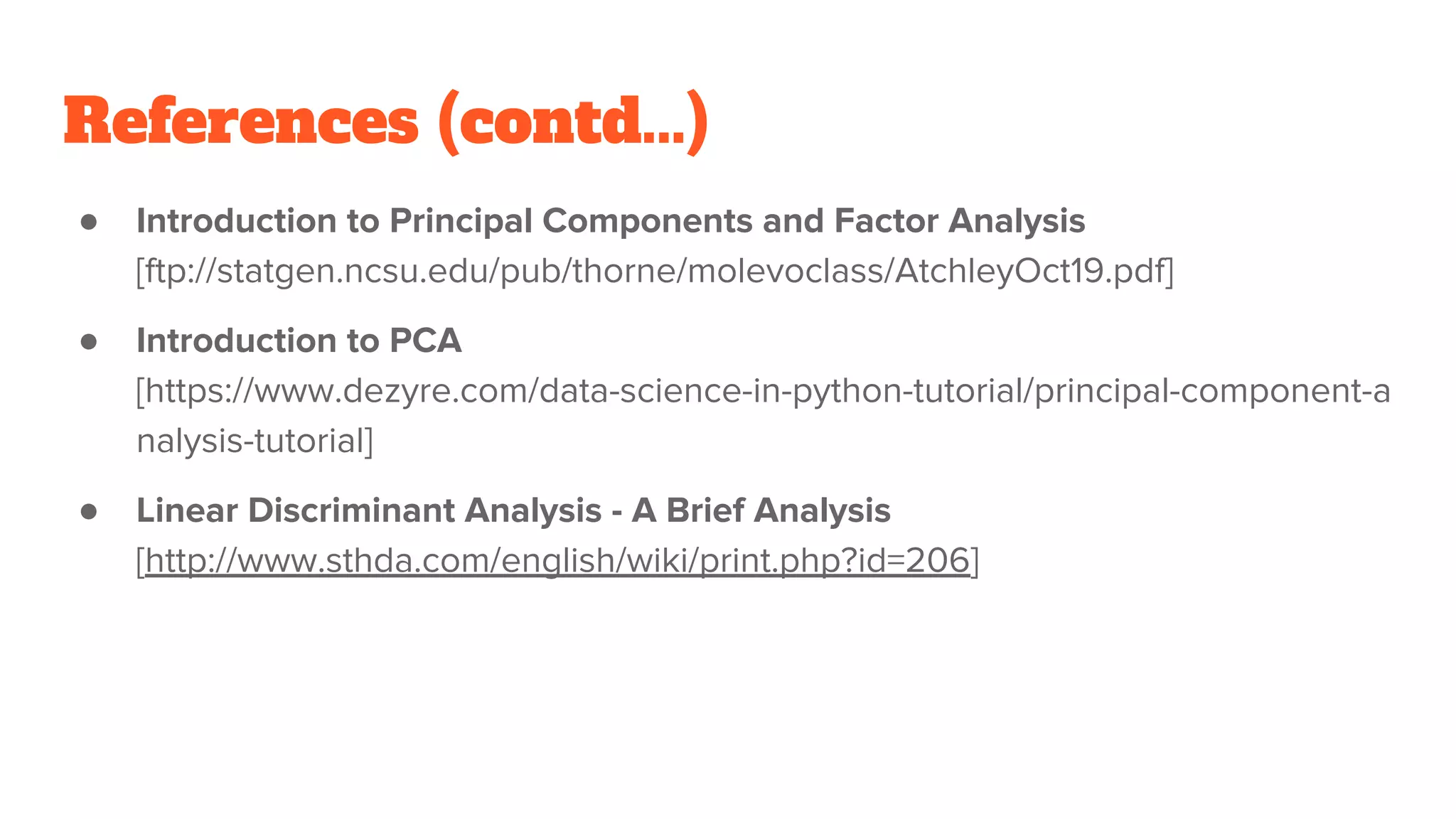 References (contd...)
● Introduction to Principal Components and Factor Analysis
[ftp://statgen.ncsu.edu/pub/thorne/molevoclass/AtchleyOct19.pdf]
● Introduction to PCA
[https://www.dezyre.com/data-science-in-python-tutorial/principal-component-a
nalysis-tutorial]
● Linear Discriminant Analysis - A Brief Analysis
[http://www.sthda.com/english/wiki/print.php?id=206]
 