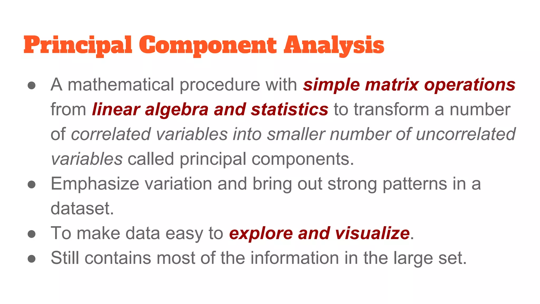 Principal Component Analysis
● A mathematical procedure with simple matrix operations
from linear algebra and statistics to transform a number
of correlated variables into smaller number of uncorrelated
variables called principal components.
● Emphasize variation and bring out strong patterns in a
dataset.
● To make data easy to explore and visualize.
● Still contains most of the information in the large set.
 