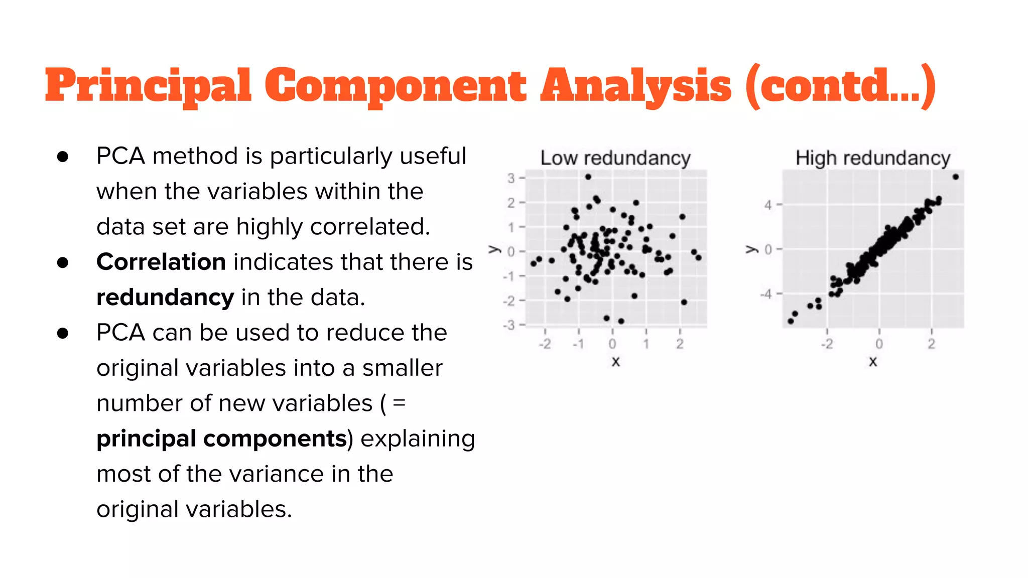 Principal Component Analysis (contd...)
● PCA method is particularly useful
when the variables within the
data set are highly correlated.
● Correlation indicates that there is
redundancy in the data.
● PCA can be used to reduce the
original variables into a smaller
number of new variables ( =
principal components) explaining
most of the variance in the
original variables.
 