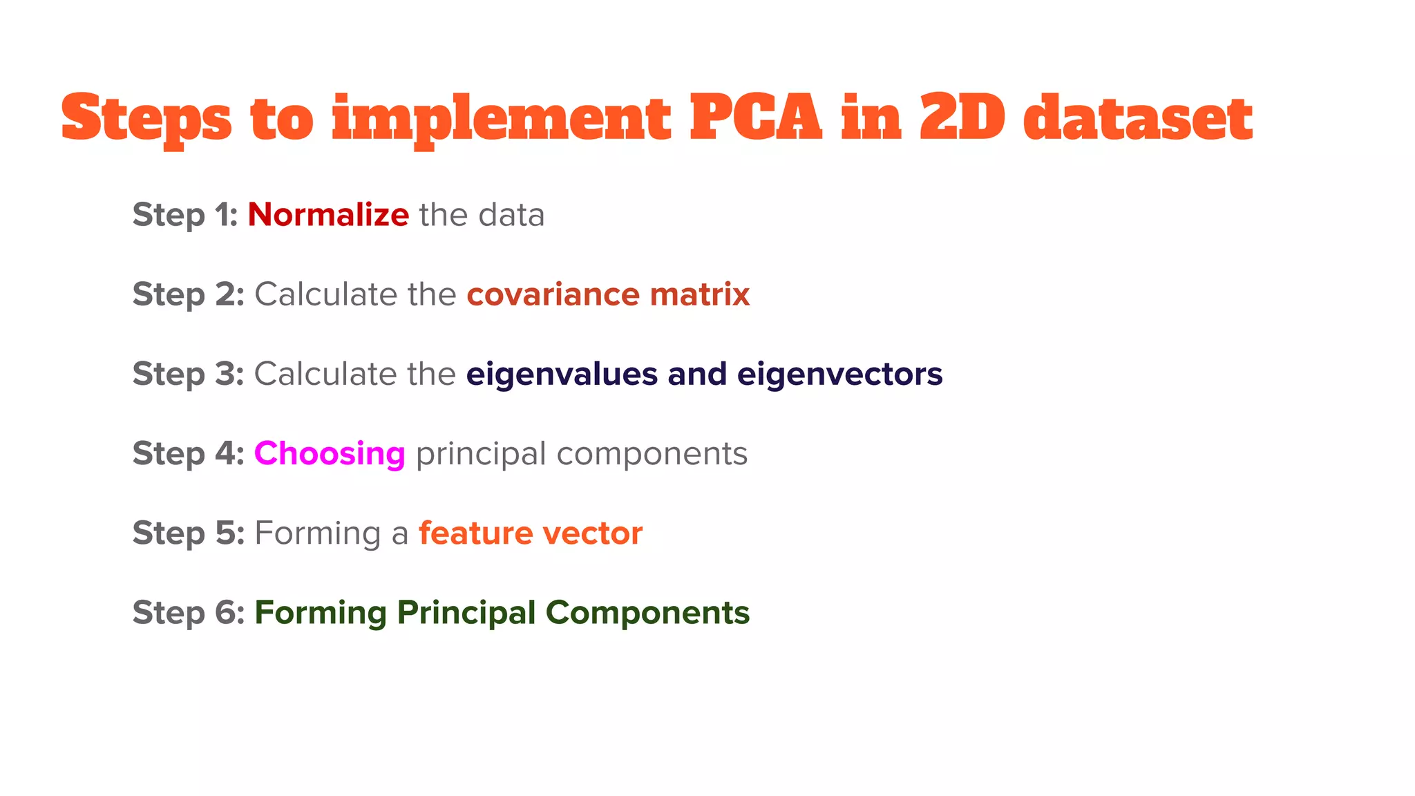 Steps to implement PCA in 2D dataset
Step 1: Normalize the data
Step 2: Calculate the covariance matrix
Step 3: Calculate the eigenvalues and eigenvectors
Step 4: Choosing principal components
Step 5: Forming a feature vector
Step 6: Forming Principal Components
 