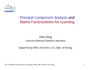 Principal Component Analysis and
                     Matrix Factorizations for Learning



                                                 Chris Ding
                              Lawrence Berkeley National Laboratory


                    Supported by Office of Science, U.S. Dept. of Energy




PCA & Matrix Factorizations for Learning, ICML 2005 Tutorial, Chris Ding   1
 