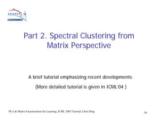 Part 2. Spectral Clustering from
                   Matrix Perspective


                A brief tutorial emphasizing recent developments

                      (More detailed tutorial is given in ICML’04 )



PCA & Matrix Factorizations for Learning, ICML 2005 Tutorial, Chris Ding   56
 