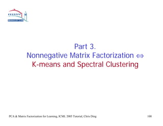 Part 3.
              Nonnegative Matrix Factorization ⇔
               K-means and Spectral Clustering




PCA & Matrix Factorization for Learning, ICML 2005 Tutorial, Chris Ding   100
 