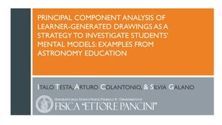 PRINCIPAL COMPONENT ANALYSIS OF
LEARNER-GENERATED DRAWINGS AS A
STRATEGY TO INVESTIGATE STUDENTS’
MENTAL MODELS: EXAMPLES FROM
ASTRONOMY EDUCATION
ITALO TESTA,ARTURO COLANTONIO, & SILVIA GALANO
 