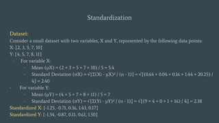 Standardization
Dataset:
Consider a small dataset with two variables, X and Y, represented by the following data points:
X: [2, 3, 5, 7, 10]
Y: [4, 5, 7, 8, 11]
- For variable X:
- Mean (μX) = (2 + 3 + 5 + 7 + 10) / 5 = 5.4
- Standard Deviation (σX) = √[Σ(Xi - μX)² / (n - 1)] = √[(0.64 + 0.04 + 0.16 + 1.44 + 20.25) /
4] ≈ 2.40
- For variable Y:
- Mean (μY) = (4 + 5 + 7 + 8 + 11) / 5 = 7
- Standard Deviation (σY) = √[Σ(Yi - μY)² / (n - 1)] = √[(9 + 4 + 0 + 1 + 16) / 4] ≈ 2.38
Standardized X: [-1.25, -0.71, 0.36, 1.43, 0.17]
Standardized Y: [-1.34, -0.87, 0.11, 0.61, 1.50]
 