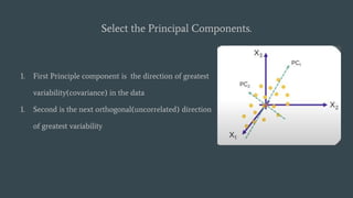 Select the Principal Components.
1. First Principle component is the direction of greatest
variability(covariance) in the data
1. Second is the next orthogonal(uncorrelated) direction
of greatest variability
 