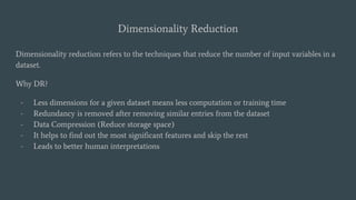Dimensionality Reduction
Dimensionality reduction refers to the techniques that reduce the number of input variables in a
dataset.
Why DR?
- Less dimensions for a given dataset means less computation or training time
- Redundancy is removed after removing similar entries from the dataset
- Data Compression (Reduce storage space)
- It helps to find out the most significant features and skip the rest
- Leads to better human interpretations
 