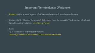 Important Terminologies (Variance)
- Variance is the sum of squares of differences between all numbers and means.
- Variance (σ²) = (Sum of the squared differences from the mean) / (Total number of values)
- In mathematical notation: σ² = Σ(x - μ)² / (n)
Here:
- μ is the mean of independent features
-Mean (μ) = (Sum of all values) / (Total number of values)
 