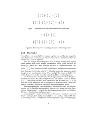 §ed§ ¥ f ¥d ¡ ¥¥
§ed§ ¥ f d§ ¡ ¥§ ¡g© f d§
Figure 2.2: Example of one non-eigenvector and one eigenvector
§ f d§ ¡ ©
§ed§ ¥ f © ¡ §©¥ ¡g© f ©
Figure 2.3: Example of how a scaled eigenvector is still and eigenvector
2.2.1 Eigenvectors
As you know, you can multiply two matrices together, provided they are compatible
sizes. Eigenvectors are a special case of this. Consider the two multiplications between
a matrix and a vector in Figure 2.2.
In the ﬁrst example, the resulting vector is not an integer multiple of the original
vector, whereas in the second example, the example is exactly 4 times the vector we
began with. Why is this? Well, the vector is a vector in 2 dimensional space. The
vector
d§ (from the second example multiplication) represents an arrow pointing
from the origin,
H7ƒih7!P, to the point
Hdƒih§!P. The other matrix, the square one, can be
thought of as a transformation matrix. If you multiply this matrix on the left of a
vector, the answer is another vector that is transformed from it’s original position.
It is the nature of the transformation that the eigenvectors arise from. Imagine a
transformation matrix that, when multiplied on the left, reﬂected vectors in the line
a ¡ ` . Then you can see that if there were a vector that lay on the line a ¡ ` , it’s
reﬂection it itself. This vector (and all multiples of it, because it wouldn’t matter how
long the vector was), would be an eigenvector of that transformation matrix.
What properties do these eigenvectors have? You should ﬁrst know that eigenvec-
tors can only be found for square matrices. And, not every square matrix has eigen-
vectors. And, given an 0 f 0 matrix that does have eigenvectors, there are 0 of them.
Given a
d f d matrix, there are 3 eigenvectors.
Another property of eigenvectors is that even if I scale the vector by some amount
before I multiply it, I still get the same multiple of it as a result, as in Figure 2.3. This
is because if you scale a vector by some amount, all you are doing is making it longer,
9
 