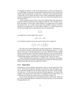 not changing it’s direction. Lastly, all the eigenvectors of a matrix are perpendicular,
ie. at right angles to each other, no matter how many dimensions you have. By the way,
another word for perpendicular, in maths talk, is orthogonal. This is important because
it means that you can express the data in terms of these perpendicular eigenvectors,
instead of expressing them in terms of the ` and a axes. We will be doing this later in
the section on PCA.
Another important thing to know is that when mathematicians ﬁnd eigenvectors,
they like to ﬁnd the eigenvectors whose length is exactly one. This is because, as you
know, the length of a vector doesn’t affect whether it’s an eigenvector or not, whereas
the direction does. So, in order to keep eigenvectors standard, whenever we ﬁnd an
eigenvector we usually scale it to make it have a length of 1, so that all eigenvectors
have the same length. Here’s a demonstration from our example above.
d§
is an eigenvector, and the length of that vector is
Hd Ri § R P¨¡kj ¥ld
so we divide the original vector by this much to make it have a length of 1.
d§ m j ¥dn¡ dƒo j ¥8d§ƒo j ¥8d
How does one go about ﬁnding these mystical eigenvectors? Unfortunately, it’s
only easy(ish) if you have a rather small matrix, like no bigger than about
d f d . After
that, the usual way to ﬁnd the eigenvectors is by some complicated iterative method
which is beyond the scope of this tutorial (and this author). If you ever need to ﬁnd the
eigenvectors of a matrix in a program, just ﬁnd a maths library that does it all for you.
A useful maths package, called newmat, is available at http://webnz.com/robert/ .
Further information about eigenvectors in general, how to ﬁnd them, and orthogo-
nality, can be found in the textbook “Elementary Linear Algebra 5e” by Howard Anton,
Publisher John Wiley  Sons Inc, ISBN 0-471-85223-6.
2.2.2 Eigenvalues
Eigenvalues are closely related to eigenvectors, in fact, we saw an eigenvalue in Fig-
ure 2.2. Notice how, in both those examples, the amount by which the original vector
was scaled after multiplication by the square matrix was the same? In that example,
the value was 4. 4 is the eigenvalue associated with that eigenvector. No matter what
multiple of the eigenvector we took before we multiplied it by the square matrix, we
would always get 4 times the scaled vector as our result (as in Figure 2.3).
So you can see that eigenvectors and eigenvalues always come in pairs. When you
get a fancy programming library to calculate your eigenvectors for you, you usually get
the eigenvalues as well.
10
 