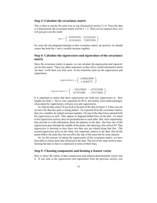 Step 3: Calculate the covariance matrix
This is done in exactly the same way as was discussed in section 2.1.4. Since the data
is 2 dimensional, the covariance matrix will be
§ f § . There are no surprises here, so I
will just give you the result:
f8ghc ¡ qr¥ qr¥©©©©©©
qr¥©©©©©© q¥
So, since the non-diagonal elements in this covariance matrix are positive, we should
expect that both the ` and a variable increase together.
Step 4: Calculate the eigenvectors and eigenvalues of the covariance
matrix
Since the covariance matrix is square, we can calculate the eigenvectors and eigenval-
ues for this matrix. These are rather important, as they tell us useful information about
our data. I will show you why soon. In the meantime, here are the eigenvectors and
eigenvalues:
s ’t s 0 c @¦uwv sxG ¡ q7©#7dd##¥ q§©7§!¥
s ’•t s 0 crsyfzIg d G ¡ E qd!¥ E q!!8dd##
qr8!dd## E qd!¥8
It is important to notice that these eigenvectors are both unit eigenvectors ie. their
lengths are both 1. This is very important for PCA, but luckily, most maths packages,
when asked for eigenvectors, will give you unit eigenvectors.
So what do they mean? If you look at the plot of the data in Figure 3.2 then you can
see how the data has quite a strong pattern. As expected from the covariance matrix,
they two variables do indeed increase together. On top of the data I have plotted both
the eigenvectors as well. They appear as diagonal dotted lines on the plot. As stated
in the eigenvector section, they are perpendicular to each other. But, more importantly,
they provide us with information about the patterns in the data. See how one of the
eigenvectors goes through the middle of the points, like drawing a line of best ﬁt? That
eigenvector is showing us how these two data sets are related along that line. The
second eigenvector gives us the other, less important, pattern in the data, that all the
points follow the main line, but are off to the side of the main line by some amount.
So, by this process of taking the eigenvectors of the covariance matrix, we have
been able to extract lines that characterise the data. The rest of the steps involve trans-
forming the data so that it is expressed in terms of them lines.
Step 5: Choosing components and forming a feature vector
Here is where the notion of data compression and reduced dimensionality comes into
it. If you look at the eigenvectors and eigenvalues from the previous section, you
14
 