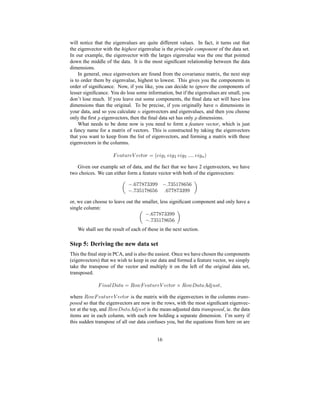 will notice that the eigenvalues are quite different values. In fact, it turns out that
the eigenvector with the highest eigenvalue is the principle component of the data set.
In our example, the eigenvector with the larges eigenvalue was the one that pointed
down the middle of the data. It is the most signiﬁcant relationship between the data
dimensions.
In general, once eigenvectors are found from the covariance matrix, the next step
is to order them by eigenvalue, highest to lowest. This gives you the components in
order of signiﬁcance. Now, if you like, you can decide to ignore the components of
lesser signiﬁcance. You do lose some information, but if the eigenvalues are small, you
don’t lose much. If you leave out some components, the ﬁnal data set will have less
dimensions than the original. To be precise, if you originally have 0 dimensions in
your data, and so you calculate 0 eigenvectors and eigenvalues, and then you choose
only the ﬁrst { eigenvectors, then the ﬁnal data set has only { dimensions.
What needs to be done now is you need to form a feature vector, which is just
a fancy name for a matrix of vectors. This is constructed by taking the eigenvectors
that you want to keep from the list of eigenvectors, and forming a matrix with these
eigenvectors in the columns.
| s @ zv!d sy}~syfzIg dn¡ Hs ’t ' s ’t R s ’t % qq€q€q s ’t 3
P
Given our example set of data, and the fact that we have 2 eigenvectors, we have
two choices. We can either form a feature vector with both of the eigenvectors:
E qr8!dd## E q8d!¥
E q8dr¥ q!!8dd##
or, we can choose to leave out the smaller, less signiﬁcant component and only have a
single column:
E q!!8dd##
E qd!¥8
We shall see the result of each of these in the next section.
Step 5: Deriving the new data set
This the ﬁnal step in PCA, and is also the easiest. Once we have chosen the components
(eigenvectors) that we wish to keep in our data and formed a feature vector, we simply
take the transpose of the vector and multiply it on the left of the original data set,
transposed.
| ’0 @¦u‘ @ z @T¡k gh‚ | s @ zv!d sx}UsyfzIg d f  gh‚ ‘ @ z @¦ƒ A…„ v Ghz i
where
 gh‚ | s @ zv†d sy}TsyfzIg d is the matrix with the eigenvectors in the columns trans-
posed so that the eigenvectors are now in the rows, with the most signiﬁcant eigenvec-
tor at the top, and
 gh‚ ‘ @ z @¦ƒ A…„ v Ghz is the mean-adjusted data transposed, ie. the data
items are in each column, with each row holding a separate dimension. I’m sorry if
this sudden transpose of all our data confuses you, but the equations from here on are
16
 