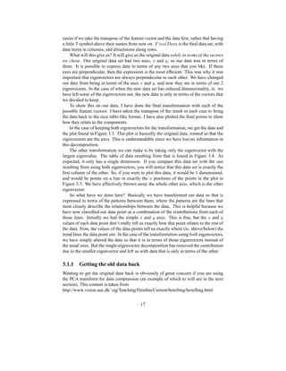 easier if we take the transpose of the feature vector and the data ﬁrst, rather that having
a little T symbol above their names from now on.
| ’0 @¦u‘ @ z @ is the ﬁnal data set, with
data items in columns, and dimensions along rows.
What will this give us? It will give us the original data solely in terms of the vectors
we chose. Our original data set had two axes, ` and a , so our data was in terms of
them. It is possible to express data in terms of any two axes that you like. If these
axes are perpendicular, then the expression is the most efﬁcient. This was why it was
important that eigenvectors are always perpendicular to each other. We have changed
our data from being in terms of the axes ` and a , and now they are in terms of our 2
eigenvectors. In the case of when the new data set has reduced dimensionality, ie. we
have left some of the eigenvectors out, the new data is only in terms of the vectors that
we decided to keep.
To show this on our data, I have done the ﬁnal transformation with each of the
possible feature vectors. I have taken the transpose of the result in each case to bring
the data back to the nice table-like format. I have also plotted the ﬁnal points to show
how they relate to the components.
In the case of keeping both eigenvectors for the transformation, we get the data and
the plot found in Figure 3.3. This plot is basically the original data, rotated so that the
eigenvectors are the axes. This is understandable since we have lost no information in
this decomposition.
The other transformation we can make is by taking only the eigenvector with the
largest eigenvalue. The table of data resulting from that is found in Figure 3.4. As
expected, it only has a single dimension. If you compare this data set with the one
resulting from using both eigenvectors, you will notice that this data set is exactly the
ﬁrst column of the other. So, if you were to plot this data, it would be 1 dimensional,
and would be points on a line in exactly the ` positions of the points in the plot in
Figure 3.3. We have effectively thrown away the whole other axis, which is the other
eigenvector.
So what have we done here? Basically we have transformed our data so that is
expressed in terms of the patterns between them, where the patterns are the lines that
most closely describe the relationships between the data. This is helpful because we
have now classiﬁed our data point as a combination of the contributions from each of
those lines. Initially we had the simple ` and a axes. This is ﬁne, but the ` and avalues of each data point don’t really tell us exactly how that point relates to the rest of
the data. Now, the values of the data points tell us exactly where (ie. above/below) the
trend lines the data point sits. In the case of the transformation using both eigenvectors,
we have simply altered the data so that it is in terms of those eigenvectors instead of
the usual axes. But the single-eigenvector decomposition has removed the contribution
due to the smaller eigenvector and left us with data that is only in terms of the other.
3.1.1 Getting the old data back
Wanting to get the original data back is obviously of great concern if you are using
the PCA transform for data compression (an example of which to will see in the next
section). This content is taken from
http://www.vision.auc.dk/ sig/Teaching/Flerdim/Current/hotelling/hotelling.html
17
 