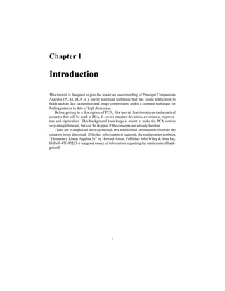 Chapter 1
Introduction
This tutorial is designed to give the reader an understanding of Principal Components
Analysis (PCA). PCA is a useful statistical technique that has found application in
ﬁelds such as face recognition and image compression, and is a common technique for
ﬁnding patterns in data of high dimension.
Before getting to a description of PCA, this tutorial ﬁrst introduces mathematical
concepts that will be used in PCA. It covers standard deviation, covariance, eigenvec-
tors and eigenvalues. This background knowledge is meant to make the PCA section
very straightforward, but can be skipped if the concepts are already familiar.
There are examples all the way through this tutorial that are meant to illustrate the
concepts being discussed. If further information is required, the mathematics textbook
“Elementary Linear Algebra 5e” by Howard Anton, Publisher John Wiley & Sons Inc,
ISBN 0-471-85223-6 is a good source of information regarding the mathematical back-
ground.
1
 