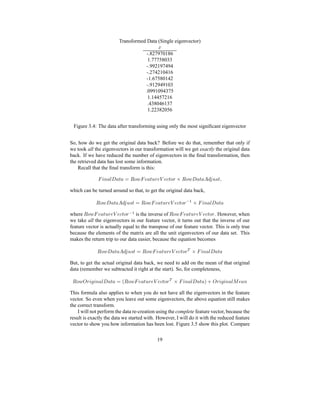 Transformed Data (Single eigenvector)
`-.827970186
1.77758033
-.992197494
-.274210416
-1.67580142
-.912949103
.0991094375
1.14457216
.438046137
1.22382056
Figure 3.4: The data after transforming using only the most signiﬁcant eigenvector
So, how do we get the original data back? Before we do that, remember that only if
we took all the eigenvectors in our transformation will we get exactly the original data
back. If we have reduced the number of eigenvectors in the ﬁnal transformation, then
the retrieved data has lost some information.
Recall that the ﬁnal transform is this:
| ’0 @¦u‘ @ z @T¡k gh‚ | s @ zv!d sx}UsyfzIg d f  gh‚ ‘ @ z @¦ƒ A…„ v Ghz i
which can be turned around so that, to get the original data back,
 gh‚ ‘ @ z @¦ƒ A‡„ v Ghz ¡ˆ gh‚ | s @ zv!d sx}UsyfzIg d ‚
' f | ’0 @¦u‘ @ z @
where
 gh‚ | s @ zv†d sy}TsyfzIg d ‚
' is the inverse of
 gh‚ | s @ zv!d sx}UsyfzIg d . However, when
we take all the eigenvectors in our feature vector, it turns out that the inverse of our
feature vector is actually equal to the transpose of our feature vector. This is only true
because the elements of the matrix are all the unit eigenvectors of our data set. This
makes the return trip to our data easier, because the equation becomes
 gh‚ ‘ @ z @¦ƒ A…„ v Ghz ¡ˆ gh‚ | s @ zv!d sy}UsxfwzIg d‰ f | ’0 @¦u‘ @ z @
But, to get the actual original data back, we need to add on the mean of that original
data (remember we subtracted it right at the start). So, for completeness,
 gh‚UŠ d ’t‹’0 @¦u‘ @ z @U¡ H gh‚ | s @ zv!d sy}TsyfzIg d‰ f | ’0 @‹u‘ @ z @€P i Š d ’t’0 @¦us s @ 0
This formula also applies to when you do not have all the eigenvectors in the feature
vector. So even when you leave out some eigenvectors, the above equation still makes
the correct transform.
I will not perform the data re-creation using the complete feature vector, because the
result is exactly the data we started with. However, I will do it with the reduced feature
vector to show you how information has been lost. Figure 3.5 show this plot. Compare
19
 