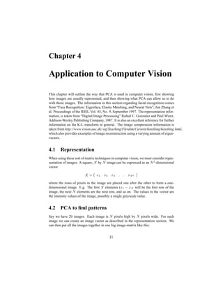 Chapter 4
Application to Computer Vision
This chapter will outline the way that PCA is used in computer vision, ﬁrst showing
how images are usually represented, and then showing what PCA can allow us to do
with those images. The information in this section regarding facial recognition comes
from “Face Recognition: Eigenface, Elastic Matching, and Neural Nets”, Jun Zhang et
al. Proceedings of the IEEE, Vol. 85, No. 9, September 1997. The representation infor-
mation, is taken from “Digital Image Processing” Rafael C. Gonzalez and Paul Wintz,
Addison-Wesley Publishing Company, 1987. It is also an excellent reference for further
information on the K-L transform in general. The image compression information is
taken from http://www.vision.auc.dk/ sig/Teaching/Flerdim/Current/hotelling/hotelling.html,
which also provides examples of image reconstruction using a varying amount of eigen-
vectors.
4.1 Representation
When using these sort of matrix techniques in computer vision, we must consider repre-
sentation of images. A square, Œ by Œ image can be expressed as an Œ R -dimensional
vector
 ¡ ` ' ` R ` % q2q `Ž‘
where the rows of pixels in the image are placed one after the other to form a one-
dimensional image. E.g. The ﬁrst Œ elements (` ' Eg` Ž will be the ﬁrst row of the
image, the next Œ elements are the next row, and so on. The values in the vector are
the intensity values of the image, possibly a single greyscale value.
4.2 PCA to ﬁnd patterns
Say we have 20 images. Each image is Œ pixels high by Œ pixels wide. For each
image we can create an image vector as described in the representation section. We
can then put all the images together in one big image-matrix like this:
21
 