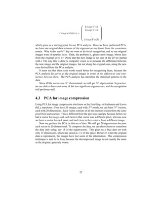 ’ ” @ t sxG s @ zd ’` ¡
’ ” @ t sx}Tsxf ¥’ ” @ t sx}Tsxf§
qq’ ” @ t sy}~syf§7
which gives us a starting point for our PCA analysis. Once we have performed PCA,
we have our original data in terms of the eigenvectors we found from the covariance
matrix. Why is this useful? Say we want to do facial recognition, and so our original
images were of peoples faces. Then, the problem is, given a new image, whose face
from the original set is it? (Note that the new image is not one of the 20 we started
with.) The way this is done is computer vision is to measure the difference between
the new image and the original images, but not along the original axes, along the new
axes derived from the PCA analysis.
It turns out that these axes works much better for recognising faces, because the
PCA analysis has given us the original images in terms of the differences and simi-
larities between them. The PCA analysis has identiﬁed the statistical patterns in the
data.
Since all the vectors are Œ R dimensional, we will get Œ R eigenvectors. In practice,
we are able to leave out some of the less signiﬁcant eigenvectors, and the recognition
still performs well.
4.3 PCA for image compression
Using PCA for image compression also know as the Hotelling, or Karhunen and Leove
(KL), transform. If we have 20 images, each with Œ R pixels, we can form Œ R vectors,
each with 20 dimensions. Each vector consists of all the intensity values from the same
pixel from each picture. This is different from the previous example because before we
had a vector for image, and each item in that vector was a different pixel, whereas now
we have a vector for each pixel, and each item in the vector is from a different image.
Now we perform the PCA on this set of data. We will get 20 eigenvectors because
each vector is 20-dimensional. To compress the data, we can then choose to transform
the data only using, say 15 of the eigenvectors. This gives us a ﬁnal data set with
only 15 dimensions, which has saved us
¥“oI© of the space. However, when the original
data is reproduced, the images have lost some of the information. This compression
technique is said to be lossy because the decompressed image is not exactly the same
as the original, generally worse.
22
 