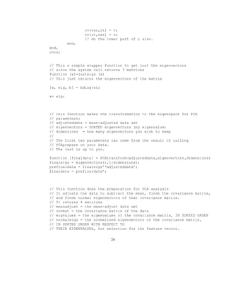 cv(var,ct) = v;
cv(ct,var) = v;
// do the lower part of c also.
end,
end,
c=cv;
// This a simple wrapper function to get just the eigenvectors
// since the system call returns 3 matrices
function [x]=justeigs (x)
// This just returns the eigenvectors of the matrix
[a, eig, b] = bdiag(x);
x= eig;
// this function makes the transformation to the eigenspace for PCA
// parameters:
// adjusteddata = mean-adjusted data set
// eigenvectors = SORTED eigenvectors (by eigenvalue)
// dimensions = how many eigenvectors you wish to keep
//
// The first two parameters can come from the result of calling
// PCAprepare on your data.
// The last is up to you.
function [finaldata] = PCAtransform(adjusteddata,eigenvectors,dimensions)
finaleigs = eigenvectors(:,1:dimensions);
prefinaldata = finaleigs’*adjusteddata’;
finaldata = prefinaldata’;
// This function does the preparation for PCA analysis
// It adjusts the data to subtract the mean, finds the covariance matrix,
// and finds normal eigenvectors of that covariance matrix.
// It returns 4 matrices
// meanadjust = the mean-adjust data set
// covmat = the covariance matrix of the data
// eigvalues = the eigenvalues of the covariance matrix, IN SORTED ORDER
// normaleigs = the normalised eigenvectors of the covariance matrix,
// IN SORTED ORDER WITH RESPECT TO
// THEIR EIGENVALUES, for selection for the feature vector.
24
 