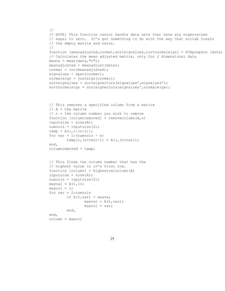 //
// NOTE: This function cannot handle data sets that have any eigenvalues
// equal to zero. It’s got something to do with the way that scilab treats
// the empty matrix and zeros.
//
function [meanadjusted,covmat,sorteigvalues,sortnormaleigs] = PCAprepare (data)
// Calculates the mean adjusted matrix, only for 2 dimensional data
means = mean(data,r);
meanadjusted = meanadjust(data);
covmat = cov(meanadjusted);
eigvalues = spec(covmat);
normaleigs = justeigs(covmat);
sorteigvalues = sorteigvectors(eigvalues’,eigvalues’);
sortnormaleigs = sorteigvectors(eigvalues’,normaleigs);
// This removes a specified column from a matrix
// A = the matrix
// n = the column number you wish to remove
function [columnremoved] = removecolumn(A,n)
inputsize = size(A);
numcols = inputsize(2);
temp = A(:,1:(n-1));
for var = 1:(numcols - n)
temp(:,(n+var)-1) = A(:,(n+var));
end,
columnremoved = temp;
// This finds the column number that has the
// highest value in it’s first row.
function [column] = highestvalcolumn(A)
inputsize = size(A);
numcols = inputsize(2);
maxval = A(1,1);
maxcol = 1;
for var = 2:numcols
if A(1,var)  maxval
maxval = A(1,var);
maxcol = var;
end,
end,
column = maxcol
25
 