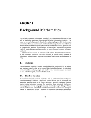 Chapter 2
Background Mathematics
This section will attempt to give some elementary background mathematical skills that
will be required to understand the process of Principal Components Analysis. The
topics are covered independently of each other, and examples given. It is less important
to remember the exact mechanics of a mathematical technique than it is to understand
the reason why such a technique may be used, and what the result of the operation tells
us about our data. Not all of these techniques are used in PCA, but the ones that are not
explicitly required do provide the grounding on which the most important techniques
are based.
I have included a section on Statistics which looks at distribution measurements,
or, how the data is spread out. The other section is on Matrix Algebra and looks at
eigenvectors and eigenvalues, important properties of matrices that are fundamental to
PCA.
2.1 Statistics
The entire subject of statistics is based around the idea that you have this big set of data,
and you want to analyse that set in terms of the relationships between the individual
points in that data set. I am going to look at a few of the measures you can do on a set
of data, and what they tell you about the data itself.
2.1.1 Standard Deviation
To understand standard deviation, we need a data set. Statisticians are usually con-
cerned with taking a sample of a population. To use election polls as an example, the
population is all the people in the country, whereas a sample is a subset of the pop-
ulation that the statisticians measure. The great thing about statistics is that by only
measuring (in this case by doing a phone survey or similar) a sample of the population,
you can work out what is most likely to be the measurement if you used the entire pop-
ulation. In this statistics section, I am going to assume that our data sets are samples
2
 