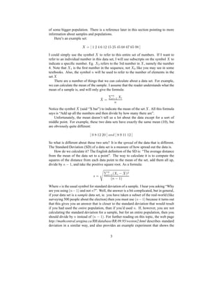 of some bigger population. There is a reference later in this section pointing to more
information about samples and populations.
Here’s an example set:
 ¢¡¤£¦¥¨§©¥§¥§©!#$
I could simply use the symbol
  to refer to this entire set of numbers. If I want to
refer to an individual number in this data set, I will use subscripts on the symbol
  to
indicate a speciﬁc number. Eg.
 % refers to the 3rd number in
  , namely the number
4. Note that
 (' is the ﬁrst number in the sequence, not
 ) like you may see in some
textbooks. Also, the symbol 0 will be used to refer to the number of elements in the
set
 
There are a number of things that we can calculate about a data set. For example,
we can calculate the mean of the sample. I assume that the reader understands what the
mean of a sample is, and will only give the formula:
1 2¡ 3465 '   4
0
Notice the symbol
1  (said “X bar”) to indicate the mean of the set
  . All this formula
says is “Add up all the numbers and then divide by how many there are”.
Unfortunately, the mean doesn’t tell us a lot about the data except for a sort of
middle point. For example, these two data sets have exactly the same mean (10), but
are obviously quite different:
£879¥8§§7$!@ 0BA £C#D¥¥¥§$
So what is different about these two sets? It is the spread of the data that is different.
The Standard Deviation (SD) of a data set is a measure of how spread out the data is.
How do we calculate it? The English deﬁnition of the SD is: “The average distance
from the mean of the data set to a point”. The way to calculate it is to compute the
squares of the distance from each data point to the mean of the set, add them all up,
divide by 0FE ¥ , and take the positive square root. As a formula:
G ¡ 3465 'IH  4 E 1 QPSR
H0(E ¥P
Where G is the usual symbol for standard deviation of a sample. I hear you asking “Why
are you using
H0TE ¥P and not 0 ?”. Well, the answer is a bit complicated, but in general,
if your data set is a sample data set, ie. you have taken a subset of the real-world (like
surveying 500 people about the election) then you must use
H0UE ¥P because it turns out
that this gives you an answer that is closer to the standard deviation that would result
if you had used the entire population, than if you’d used 0 . If, however, you are not
calculating the standard deviation for a sample, but for an entire population, then you
should divide by 0 instead of
H0VE ¥P. For further reading on this topic, the web page
http://mathcentral.uregina.ca/RR/database/RR.09.95/weston2.html describes standard
deviation in a similar way, and also provides an example experiment that shows the
3
 