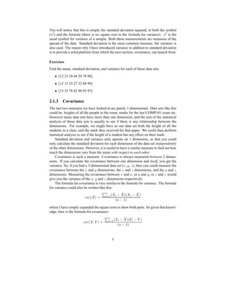 You will notice that this is simply the standard deviation squared, in both the symbol
(G R ) and the formula (there is no square root in the formula for variance). G R is the
usual symbol for variance of a sample. Both these measurements are measures of the
spread of the data. Standard deviation is the most common measure, but variance is
also used. The reason why I have introduced variance in addition to standard deviation
is to provide a solid platform from which the next section, covariance, can launch from.
Exercises
Find the mean, standard deviation, and variance for each of these data sets.
Y [12 23 34 44 59 70 98]
Y [12 15 25 27 32 88 99]
Y [15 35 78 82 90 95 97]
2.1.3 Covariance
The last two measures we have looked at are purely 1-dimensional. Data sets like this
could be: heights of all the people in the room, marks for the last COMP101 exam etc.
However many data sets have more than one dimension, and the aim of the statistical
analysis of these data sets is usually to see if there is any relationship between the
dimensions. For example, we might have as our data set both the height of all the
students in a class, and the mark they received for that paper. We could then perform
statistical analysis to see if the height of a student has any effect on their mark.
Standard deviation and variance only operate on 1 dimension, so that you could
only calculate the standard deviation for each dimension of the data set independently
of the other dimensions. However, it is useful to have a similar measure to ﬁnd out how
much the dimensions vary from the mean with respect to each other.
Covariance is such a measure. Covariance is always measured between 2 dimen-
sions. If you calculate the covariance between one dimension and itself, you get the
variance. So, if you had a 3-dimensional data set (` , a , b ), then you could measure the
covariance between the ` and a dimensions, the ` and b dimensions, and the a and bdimensions. Measuring the covariance between ` and ` , or a and a , or b and b would
give you the variance of the ` , a and b dimensions respectively.
The formula for covariance is very similar to the formula for variance. The formula
for variance could also be written like this:
c @Cd H eP¨¡ 34W5 'H   4 E 1 QPH  4 E 1 eP
H0XE ¥P
where I have simply expanded the square term to show both parts. So given that knowl-
edge, here is the formula for covariance:
f8ghc H ViCpPq¡ 34W5 'H   4 E 1 QPHp 4 E 1pP
H0FE ¥P
5
 