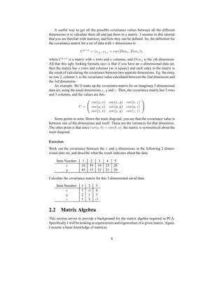 A useful way to get all the possible covariance values between all the different
dimensions is to calculate them all and put them in a matrix. I assume in this tutorial
that you are familiar with matrices, and how they can be deﬁned. So, the deﬁnition for
the covariance matrix for a set of data with 0 dimensions is:
† 3€‡ƒ3 ¡ Hf 4wˆ‰ i f 4ˆ‰ ¡ f8ghc Hw‘“’•” 4i ‘–’” ‰ P—Pwi
where
† 3€‡ƒ3 is a matrix with 0 rows and 0 columns, and
‘–’”(˜ is the ` th dimension.
All that this ugly looking formula says is that if you have an 0 -dimensional data set,
then the matrix has 0 rows and columns (so is square) and each entry in the matrix is
the result of calculating the covariance between two separate dimensions. Eg. the entry
on row 2, column 3, is the covariance value calculated between the 2nd dimension and
the 3rd dimension.
An example. We’ll make up the covariance matrix for an imaginary 3 dimensional
data set, using the usual dimensions ` , a and b . Then, the covariance matrix has 3 rows
and 3 columns, and the values are this:
† ¡ f8ghc H` i` P f8ghc H` ia P f8ghc H` i b P
f8ghc Ha i` P f8ghc Ha ia P f8ghc Ha i b P
f8ghc Hb i` P f8ghc Hb ia P f8ghc Hb i b P
Some points to note: Down the main diagonal, you see that the covariance value is
between one of the dimensions and itself. These are the variances for that dimension.
The other point is that since f8ghc H@¦iC™CP¨¡ fIghc H™8iI@€P, the matrix is symmetrical about the
main diagonal.
Exercises
Work out the covariance between the ` and a dimensions in the following 2 dimen-
sional data set, and describe what the result indicates about the data.
Item Number: 1 2 3 4 5
` 10 39 19 23 28
a 43 13 32 21 20
Calculate the covariance matrix for this 3 dimensional set of data.
Item Number: 1 2 3
` 1 -1 4
a 2 1 3
b 1 3 -1
2.2 Matrix Algebra
This section serves to provide a background for the matrix algebra required in PCA.
Speciﬁcally I will be looking at eigenvectors and eigenvalues of a given matrix. Again,
I assume a basic knowledge of matrices.
8
 