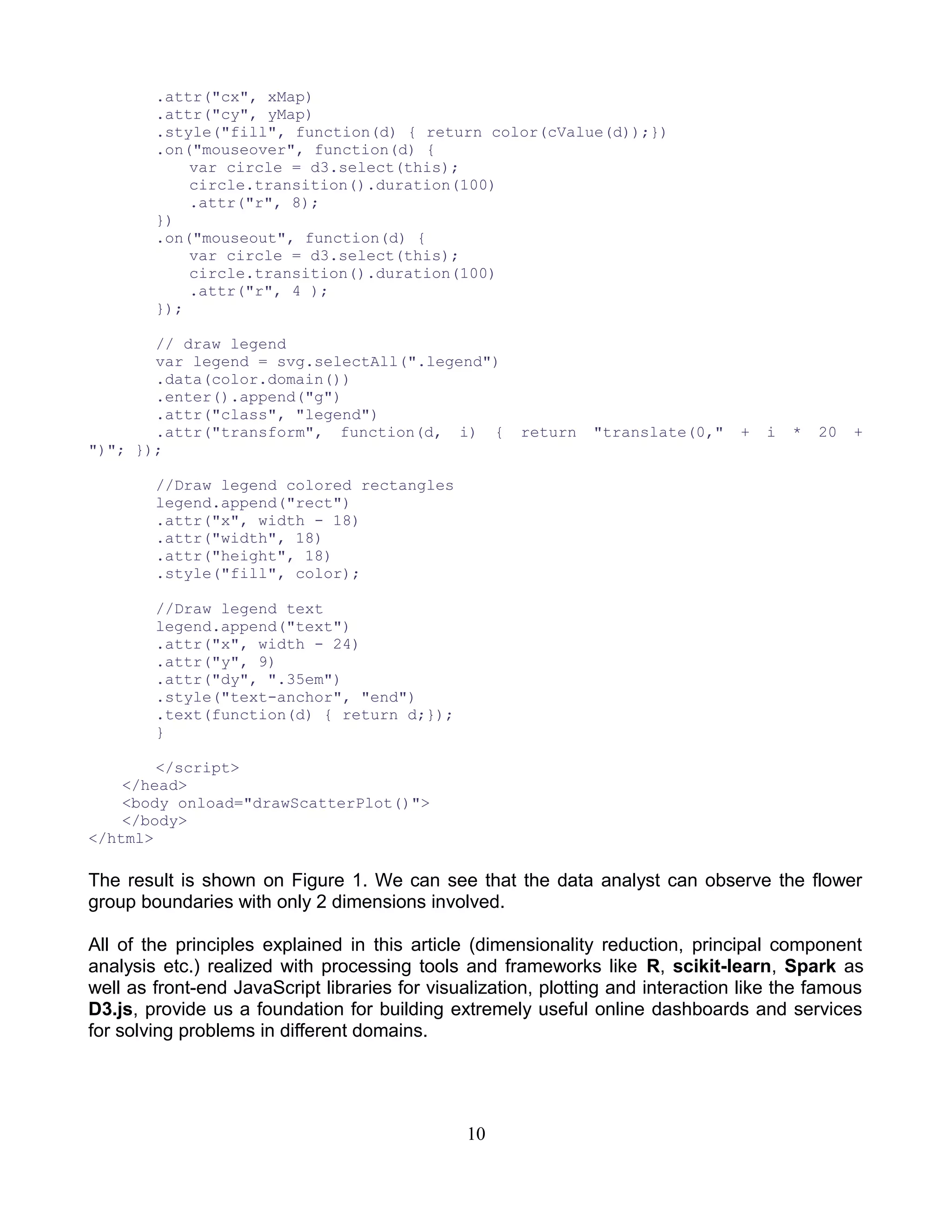 .attr("cx", xMap)
.attr("cy", yMap)
.style("fill", function(d) { return color(cValue(d));})
.on("mouseover", function(d) {
var circle = d3.select(this);
circle.transition().duration(100)
.attr("r", 8);
})
.on("mouseout", function(d) {
var circle = d3.select(this);
circle.transition().duration(100)
.attr("r", 4 );
});
// draw legend
var legend = svg.selectAll(".legend")
.data(color.domain())
.enter().append("g")
.attr("class", "legend")
.attr("transform", function(d, i) { return "translate(0," + i * 20 +
")"; });
//Draw legend colored rectangles
legend.append("rect")
.attr("x", width - 18)
.attr("width", 18)
.attr("height", 18)
.style("fill", color);
//Draw legend text
legend.append("text")
.attr("x", width - 24)
.attr("y", 9)
.attr("dy", ".35em")
.style("text-anchor", "end")
.text(function(d) { return d;});
}
</script>
</head>
<body onload="drawScatterPlot()">
</body>
</html>
The result is shown on Figure 1. We can see that the data analyst can observe the flower
group boundaries with only 2 dimensions involved.
All of the principles explained in this article (dimensionality reduction, principal component
analysis etc.) realized with processing tools and frameworks like R, scikit-learn, Spark as
well as front-end JavaScript libraries for visualization, plotting and interaction like the famous
D3.js, provide us a foundation for building extremely useful online dashboards and services
for solving problems in different domains.
10
 