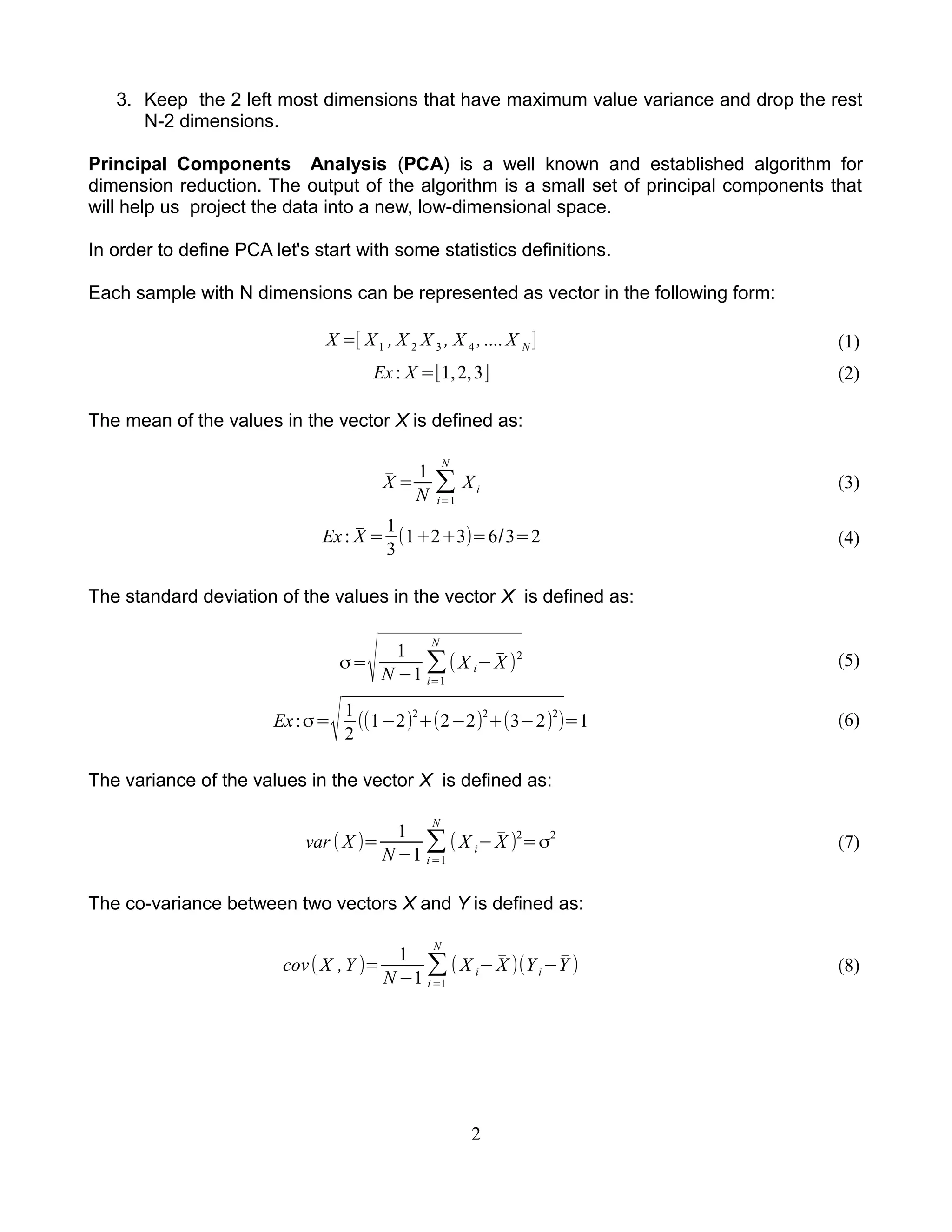 3. Keep the 2 left most dimensions that have maximum value variance and drop the rest
N-2 dimensions.
Principal Components Analysis (PCA) is a well known and established algorithm for
dimension reduction. The output of the algorithm is a small set of principal components that
will help us project the data into a new, low-dimensional space.
In order to define PCA let's start with some statistics definitions.
Each sample with N dimensions can be represented as vector in the following form:
X =[ X1 , X 2 X 3 , X 4 ,.... X N ] (1)
Ex: X =[1,2,3] (2)
The mean of the values in the vector X is defined as:
̄X =
1
N
∑
i=1
N
Xi (3)
Ex: ̄X =
1
3
(1+2+3)=6/3=2 (4)
The standard deviation of the values in the vector X is defined as:
σ=
√ 1
N −1
∑
i=1
N
( X i− ̄X )
2
(5)
Ex:σ=
√1
2
((1−2)2
+(2−2)2
+(3−2)2
)=1 (6)
The variance of the values in the vector X is defined as:
var ( X )=
1
N −1
∑
i=1
N
( X i− ̄X )2
=σ2
(7)
The co-variance between two vectors X and Y is defined as:
cov( X ,Y )=
1
N −1
∑
i=1
N
( X i− ̄X )(Yi−̄Y ) (8)
2
 