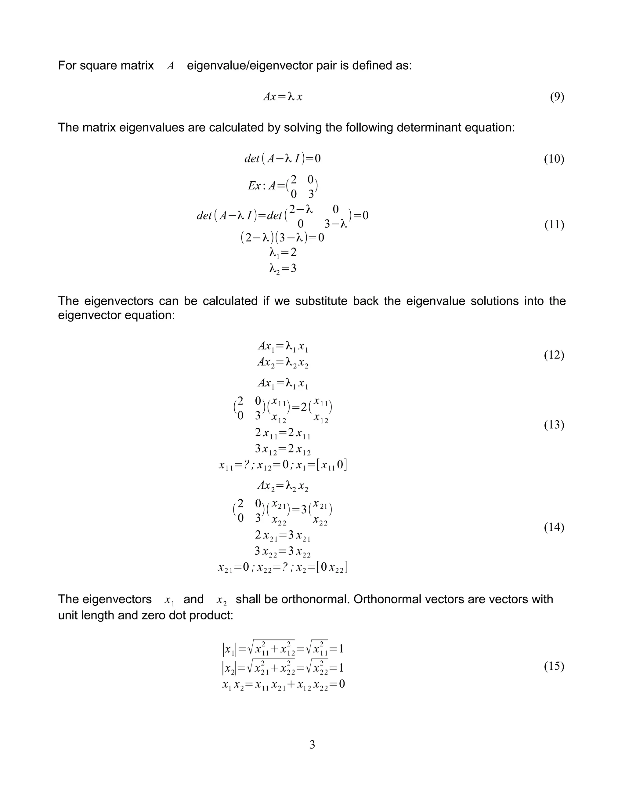 For square matrix A eigenvalue/eigenvector pair is defined as:
Ax=λ x (9)
The matrix eigenvalues are calculated by solving the following determinant equation:
det ( A−λ I )=0 (10)
Ex: A=(2 0
0 3
)
det( A−λ I )=det(
2−λ 0
0 3−λ
)=0
(2−λ)(3−λ)=0
λ1=2
λ2=3
(11)
The eigenvectors can be calculated if we substitute back the eigenvalue solutions into the
eigenvector equation:
Ax1=λ1 x1
Ax2=λ2 x2
(12)
Ax1=λ1 x1
(
2 0
0 3
)(
x11
x12
)=2(
x11
x12
)
2 x11=2 x11
3x12=2 x12
x11=?; x12=0; x1=[ x11 0]
(13)
Ax2=λ2 x2
(
2 0
0 3
)(
x21
x22
)=3(
x21
x22
)
2 x21=3 x21
3 x22=3 x22
x21=0 ; x22=? ; x2=[0 x22]
(14)
The eigenvectors x1 and x2 shall be orthonormal. Orthonormal vectors are vectors with
unit length and zero dot product:
∣x1∣=√x11
2
+x12
2
=√x11
2
=1
∣x2∣=√x21
2
+x22
2
=√x22
2
=1
x1 x2=x11 x21+x12 x22=0
(15)
3
 