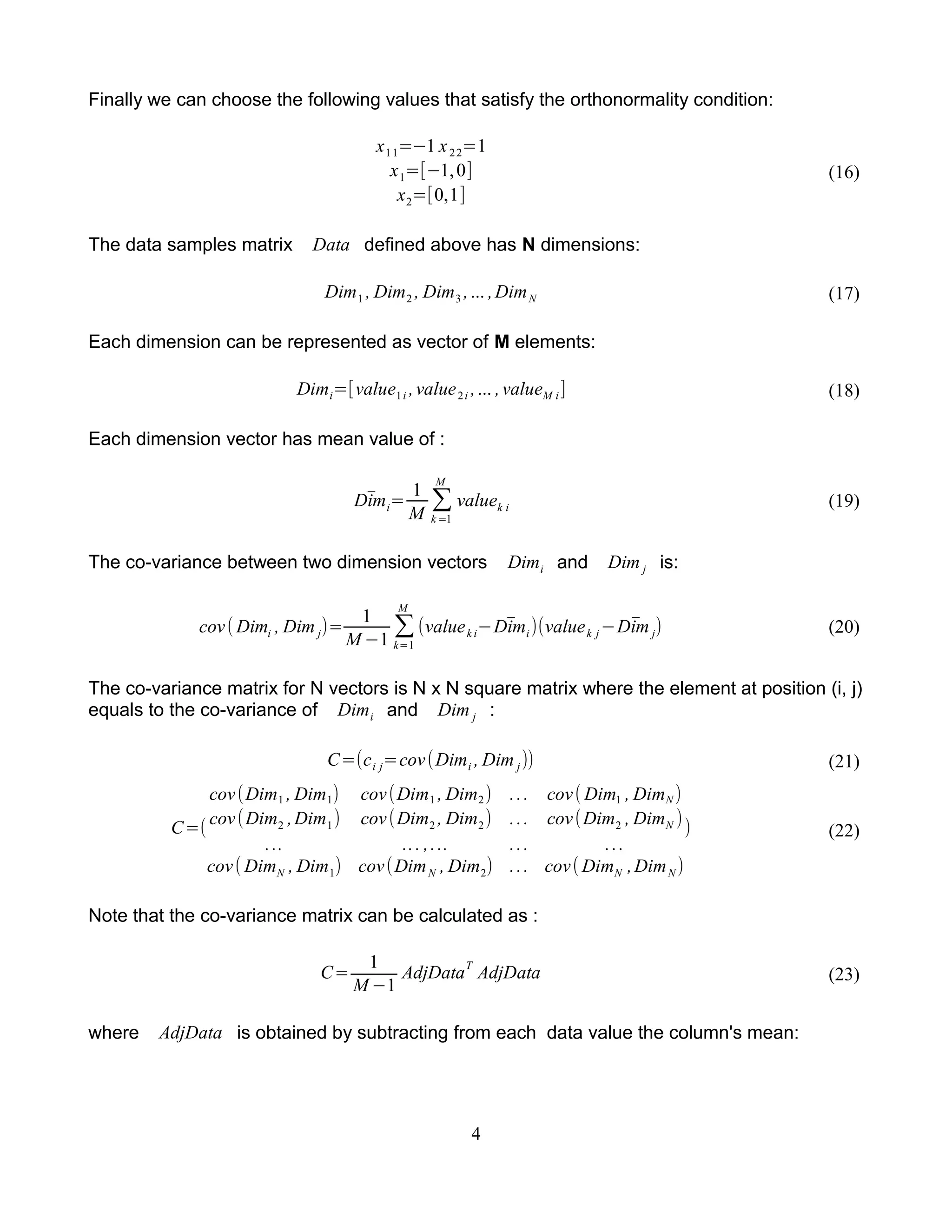 Finally we can choose the following values that satisfy the orthonormality condition:
x11=−1 x22=1
x1=[−1,0]
x2=[0,1]
(16)
The data samples matrix Data defined above has N dimensions:
Dim1 , Dim2 , Dim3 ,... ,DimN (17)
Each dimension can be represented as vector of M elements:
Dimi=[value1i ,value2i ,... ,valueM i] (18)
Each dimension vector has mean value of :
̄Dimi=
1
M
∑
k =1
M
valuek i (19)
The co-variance between two dimension vectors Dimi and Dim j is:
cov( Dimi , Dim j)=
1
M −1
∑
k=1
M
(valuek i− ̄Dimi)(valuek j− ̄Dim j) (20)
The co-variance matrix for N vectors is N x N square matrix where the element at position (i, j)
equals to the co-variance of Dimi and Dim j :
C=(ci j=cov(Dimi , Dim j)) (21)
C=(
cov(Dim1 , Dim1) cov(Dim1 , Dim2) ... cov( Dim1 , DimN )
cov(Dim2 ,Dim1) cov(Dim2 , Dim2) ... cov(Dim2 , DimN )
... ... ,... ... ...
cov( DimN , Dim1) cov(DimN , Dim2) ... cov( DimN ,DimN )
) (22)
Note that the co-variance matrix can be calculated as :
C=
1
M −1
AdjData
T
AdjData (23)
where AdjData is obtained by subtracting from each data value the column's mean:
4
 
