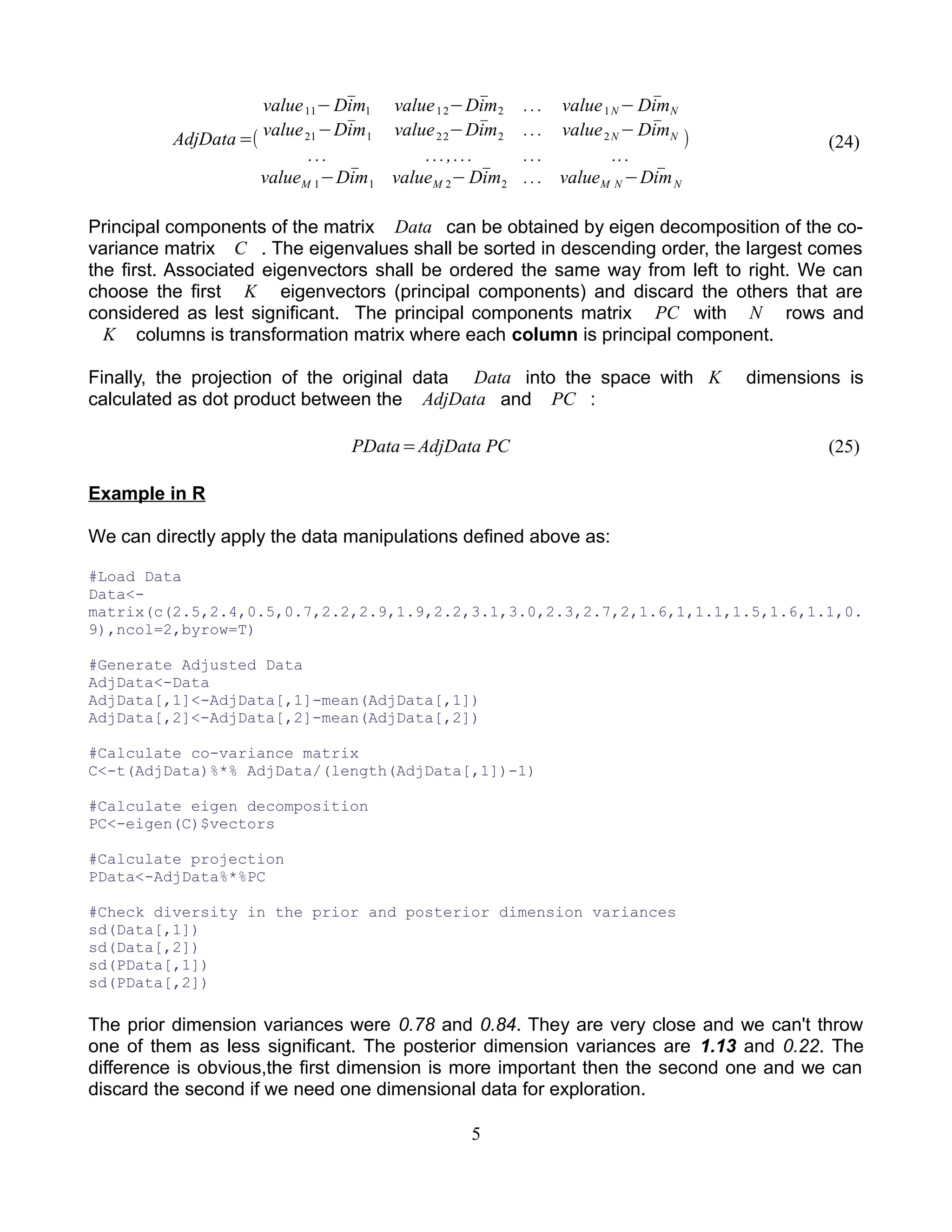 AdjData=(
value11− ̄Dim1 value12− ̄Dim2 ... value1N − ̄DimN
value21− ̄Dim1 value22− ̄Dim2 ... value2N − ̄DimN
... ...,... ... ...
valueM 1− ̄Dim1 valueM 2− ̄Dim2 ... valueM N − ̄DimN
) (24)
Principal components of the matrix Data can be obtained by eigen decomposition of the co-
variance matrix C . The eigenvalues shall be sorted in descending order, the largest comes
the first. Associated eigenvectors shall be ordered the same way from left to right. We can
choose the first K eigenvectors (principal components) and discard the others that are
considered as lest significant. The principal components matrix PC with N rows and
K columns is transformation matrix where each column is principal component.
Finally, the projection of the original data Data into the space with K dimensions is
calculated as dot product between the AdjData and PC :
PData=AdjData PC (25)
Example in R
We can directly apply the data manipulations defined above as:
#Load Data
Data<-
matrix(c(2.5,2.4,0.5,0.7,2.2,2.9,1.9,2.2,3.1,3.0,2.3,2.7,2,1.6,1,1.1,1.5,1.6,1.1,0.
9),ncol=2,byrow=T)
#Generate Adjusted Data
AdjData<-Data
AdjData[,1]<-AdjData[,1]-mean(AdjData[,1])
AdjData[,2]<-AdjData[,2]-mean(AdjData[,2])
#Calculate co-variance matrix
C<-t(AdjData)%*% AdjData/(length(AdjData[,1])-1)
#Calculate eigen decomposition
PC<-eigen(C)$vectors
#Calculate projection
PData<-AdjData%*%PC
#Check diversity in the prior and posterior dimension variances
sd(Data[,1])
sd(Data[,2])
sd(PData[,1])
sd(PData[,2])
The prior dimension variances were 0.78 and 0.84. They are very close and we can't throw
one of them as less significant. The posterior dimension variances are 1.13 and 0.22. The
difference is obvious,the first dimension is more important then the second one and we can
discard the second if we need one dimensional data for exploration.
5
 