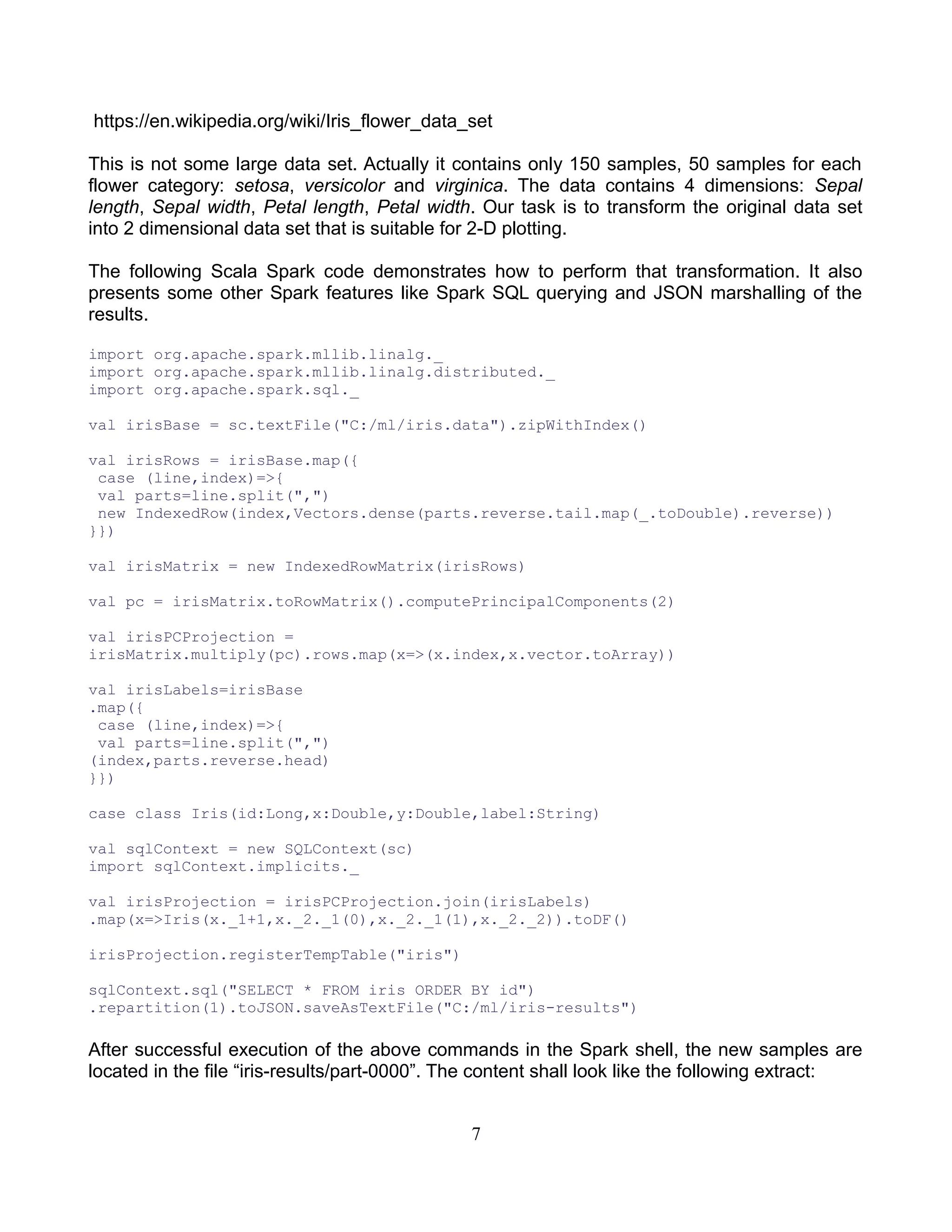 https://en.wikipedia.org/wiki/Iris_flower_data_set
This is not some large data set. Actually it contains only 150 samples, 50 samples for each
flower category: setosa, versicolor and virginica. The data contains 4 dimensions: Sepal
length, Sepal width, Petal length, Petal width. Our task is to transform the original data set
into 2 dimensional data set that is suitable for 2-D plotting.
The following Scala Spark code demonstrates how to perform that transformation. It also
presents some other Spark features like Spark SQL querying and JSON marshalling of the
results.
import org.apache.spark.mllib.linalg._
import org.apache.spark.mllib.linalg.distributed._
import org.apache.spark.sql._
val irisBase = sc.textFile("C:/ml/iris.data").zipWithIndex()
val irisRows = irisBase.map({
case (line,index)=>{
val parts=line.split(",")
new IndexedRow(index,Vectors.dense(parts.reverse.tail.map(_.toDouble).reverse))
}})
val irisMatrix = new IndexedRowMatrix(irisRows)
val pc = irisMatrix.toRowMatrix().computePrincipalComponents(2)
val irisPCProjection =
irisMatrix.multiply(pc).rows.map(x=>(x.index,x.vector.toArray))
val irisLabels=irisBase
.map({
case (line,index)=>{
val parts=line.split(",")
(index,parts.reverse.head)
}})
case class Iris(id:Long,x:Double,y:Double,label:String)
val sqlContext = new SQLContext(sc)
import sqlContext.implicits._
val irisProjection = irisPCProjection.join(irisLabels)
.map(x=>Iris(x._1+1,x._2._1(0),x._2._1(1),x._2._2)).toDF()
irisProjection.registerTempTable("iris")
sqlContext.sql("SELECT * FROM iris ORDER BY id")
.repartition(1).toJSON.saveAsTextFile("C:/ml/iris-results")
After successful execution of the above commands in the Spark shell, the new samples are
located in the file “iris-results/part-0000”. The content shall look like the following extract:
7
 