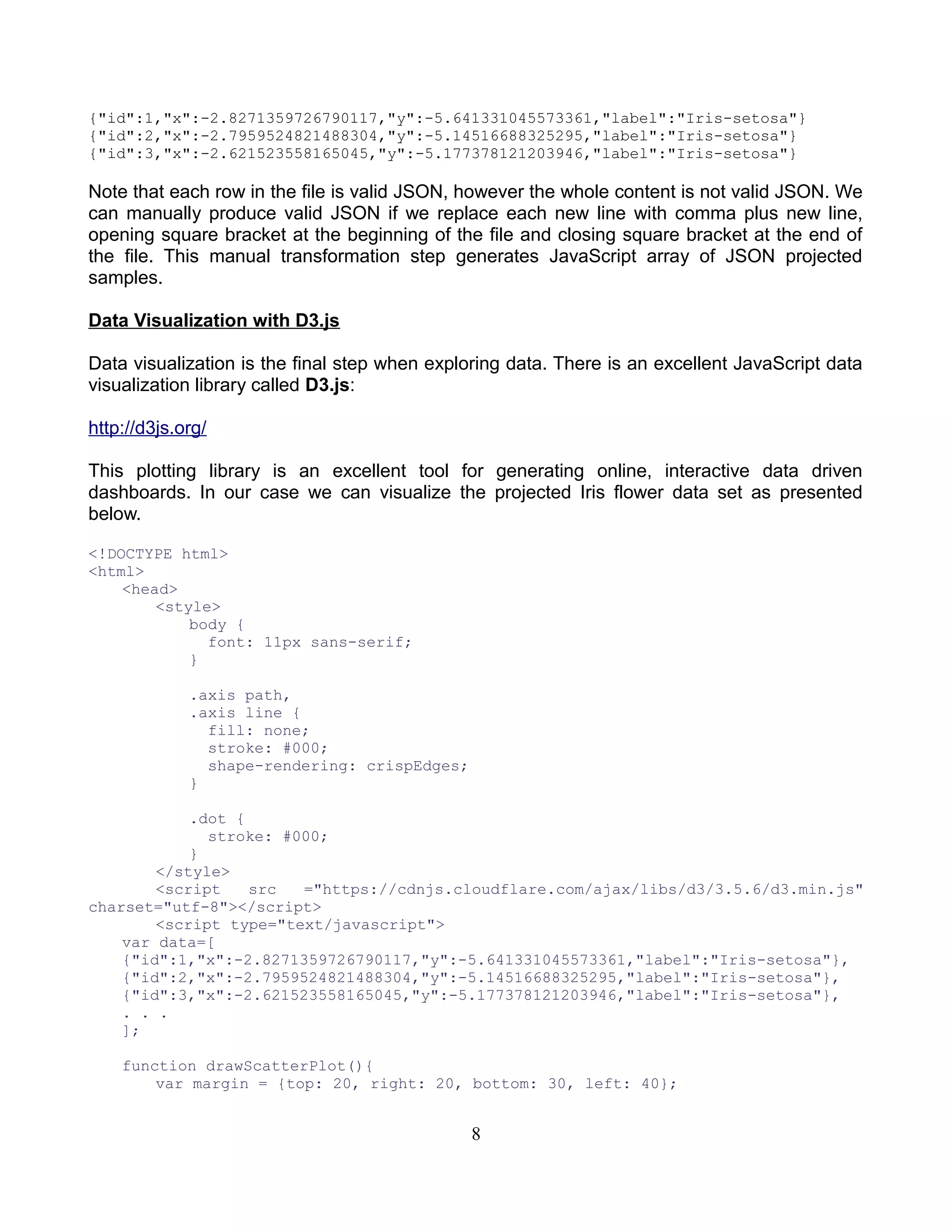 {"id":1,"x":-2.8271359726790117,"y":-5.641331045573361,"label":"Iris-setosa"}
{"id":2,"x":-2.7959524821488304,"y":-5.14516688325295,"label":"Iris-setosa"}
{"id":3,"x":-2.621523558165045,"y":-5.177378121203946,"label":"Iris-setosa"}
Note that each row in the file is valid JSON, however the whole content is not valid JSON. We
can manually produce valid JSON if we replace each new line with comma plus new line,
opening square bracket at the beginning of the file and closing square bracket at the end of
the file. This manual transformation step generates JavaScript array of JSON projected
samples.
Data Visualization with D3.js
Data visualization is the final step when exploring data. There is an excellent JavaScript data
visualization library called D3.js:
http://d3js.org/
This plotting library is an excellent tool for generating online, interactive data driven
dashboards. In our case we can visualize the projected Iris flower data set as presented
below.
<!DOCTYPE html>
<html>
<head>
<style>
body {
font: 11px sans-serif;
}
.axis path,
.axis line {
fill: none;
stroke: #000;
shape-rendering: crispEdges;
}
.dot {
stroke: #000;
}
</style>
<script src ="https://cdnjs.cloudflare.com/ajax/libs/d3/3.5.6/d3.min.js"
charset="utf-8"></script>
<script type="text/javascript">
var data=[
{"id":1,"x":-2.8271359726790117,"y":-5.641331045573361,"label":"Iris-setosa"},
{"id":2,"x":-2.7959524821488304,"y":-5.14516688325295,"label":"Iris-setosa"},
{"id":3,"x":-2.621523558165045,"y":-5.177378121203946,"label":"Iris-setosa"},
. . .
];
function drawScatterPlot(){
var margin = {top: 20, right: 20, bottom: 30, left: 40};
8
 